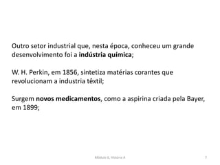 Módulo 6, História A 7
Outro setor industrial que, nesta época, conheceu um grande
desenvolvimento foi a indústria química;
W. H. Perkin, em 1856, sintetiza matérias corantes que
revolucionam a industria têxtil;
Surgem novos medicamentos, como a aspirina criada pela Bayer,
em 1899;
 