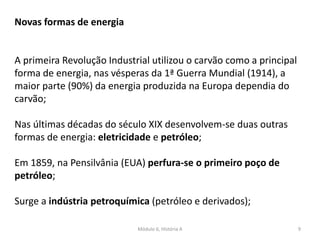 Módulo 6, História A 9
Novas formas de energia
A primeira Revolução Industrial utilizou o carvão como a principal
forma de energia, nas vésperas da 1ª Guerra Mundial (1914), a
maior parte (90%) da energia produzida na Europa dependia do
carvão;
Nas últimas décadas do século XIX desenvolvem-se duas outras
formas de energia: eletricidade e petróleo;
Em 1859, na Pensilvânia (EUA) perfura-se o primeiro poço de
petróleo;
Surge a indústria petroquímica (petróleo e derivados);
 