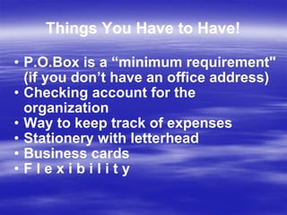 Things You Have to Have! P.O.Box is a “minimum requirement" (if you don’t have an office address) Checking account for the organization Way to keep track of expenses Stationery with letterhead Business cards  F l e x i b i l i t y 