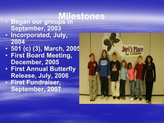 Milestones Began our groups in September, 2003 Incorporated, July, 2004 501 (c) (3), March, 2005 First Board Meeting, December, 2005 First Annual Butterfly Release, July, 2006 First Fundraiser, September, 2007 