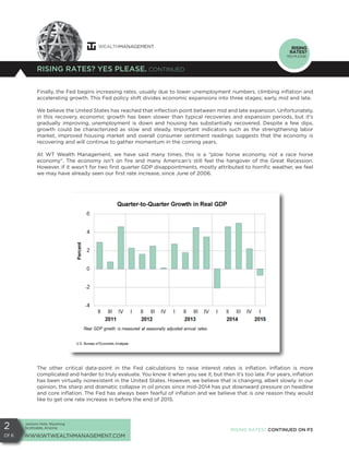 Jackson Hole, Wyoming
Scottsdale, Arizona
WWW.WTWEALTHMANAGEMENT.COM
2
Of 6
RISING RATES? YES PLEASE. CONTINUED
RISING
RATES?
YES PLEASE.
Finally, the Fed begins increasing rates, usually due to lower unemployment numbers, climbing inflation and
accelerating growth. This Fed policy shift divides economic expansions into three stages; early, mid and late.
We believe the United States has reached that inflection point between mid and late expansion. Unfortunately,
in this recovery, economic growth has been slower than typical recoveries and expansion periods, but it’s
gradually improving, unemployment is down and housing has substantially recovered. Despite a few dips,
growth could be characterized as slow and steady. Important indicators such as the strengthening labor
market, improved housing market and overall consumer sentiment readings suggests that the economy is
recovering and will continue to gather momentum in the coming years.
At WT Wealth Management, we have said many times, this is a “plow horse economy, not a race horse
economy”. The economy isn’t on fire and many American’s still feel the hangover of the Great Recession.
However, if it wasn’t for two first quarter GDP disappointments, mostly attributed to horrific weather, we feel
we may have already seen our first rate increase, since June of 2006.
The other critical data-point in the Fed calculations to raise interest rates is inflation. Inflation is more
complicated and harder to truly evaluate. You know it when you see it, but then it’s too late. For years, inflation
has been virtually nonexistent in the United States. However, we believe that is changing, albeit slowly. In our
opinion, the sharp and dramatic collapse in oil prices since mid-2014 has put downward pressure on headline
and core inflation. The Fed has always been fearful of inflation and we believe that is one reason they would
like to get one rate increase in before the end of 2015.
RISING RATES? CONTINUED ON P3
 