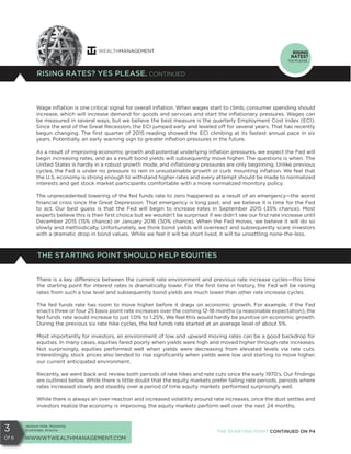 Jackson Hole, Wyoming
Scottsdale, Arizona
WWW.WTWEALTHMANAGEMENT.COM
3
Of 6
RISING RATES? YES PLEASE. CONTINUED
RISING
RATES?
YES PLEASE.
Wage inflation is one critical signal for overall inflation. When wages start to climb, consumer spending should
increase, which will increase demand for goods and services and start the inflationary pressures. Wages can
be measured in several ways, but we believe the best measure is the quarterly Employment Cost Index (ECI).
Since the end of the Great Recession, the ECI jumped early and leveled off for several years. That has recently
begun changing. The first quarter of 2015 reading showed the ECI climbing at its fastest annual pace in six
years. Potentially, an early warning sign to greater inflation pressures in the future.
As a result of improving economic growth and potential underlying inflation pressures, we expect the Fed will
begin increasing rates, and as a result bond yields will subsequently move higher. The questions is when. The
United States is hardly in a robust growth mode, and inflationary pressures are only beginning. Unlike previous
cycles, the Fed is under no pressure to rein in unsustainable growth or curb mounting inflation. We feel that
the U.S. economy is strong enough to withstand higher rates and every attempt should be made to normalized
interests and get stock market participants comfortable with a more normalized monitory policy.
The unprecedented lowering of the fed funds rate to zero happened as a result of an emergency—the worst
financial crisis since the Great Depression. That emergency is long past, and we believe it is time for the Fed
to act. Our best guess is that the Fed will begin to increase rates in September 2015 (35% chance). Most
experts believe this is their first choice but we wouldn’t be surprised if we didn’t see our first rate increase until
December 2015 (15% chance) or January 2016 (50% chance). When the Fed moves, we believe it will do so
slowly and methodically. Unfortunately, we think bond yields will overreact and subsequently scare investors
with a dramatic drop in bond values. While we feel it will be short lived, it will be unsettling none-the-less.
THE STARTING POINT SHOULD HELP EQUITIES
There is a key difference between the current rate environment and previous rate increase cycles—this time
the starting point for interest rates is dramatically lower. For the first time in history, the Fed will be raising
rates from such a low level and subsequently bond yields are much lower than other rate increase cycles.
The fed funds rate has room to move higher before it drags on economic growth. For example, if the Fed
enacts three or four 25 basis point rate increases over the coming 12-18 months (a reasonable expectation), the
fed funds rate would increase to just 1.0% to 1.25%. We feel this would hardly be punitive on economic growth.
During the previous six rate hike cycles, the fed funds rate started at an average level of about 5%.
Most importantly for investors, an environment of low and upward moving rates can be a good backdrop for
equities. In many cases, equities fared poorly when yields were high and moved higher through rate increases.
Not surprisingly, equities performed well when yields were decreasing from elevated levels via rate cuts.
Interestingly, stock prices also tended to rise significantly when yields were low and starting to move higher,
our current anticipated environment.
Recently, we went back and review both periods of rate hikes and rate cuts since the early 1970’s. Our findings
are outlined below. While there is little doubt that the equity markets prefer falling rate periods, periods where
rates increased slowly and steadily over a period of time equity markets performed surprisingly well.
While there is always an over-reaction and increased volatility around rate increases, once the dust settles and
investors realize the economy is improving, the equity markets perform well over the next 24 months.
THE STARTING POINT CONTINUED ON P4
 