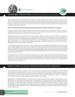 Jackson Hole, Wyoming
Scottsdale, Arizona
WWW.WTWEALTHMANAGEMENT.COM
5
Of 6
We see several notable developments for investors. The first is that equities will continue to out-perform most
other asset classes in the coming months and years. Equity valuations are higher now than a few years ago,
but remain more attractive than cash and many areas of the bond market that will suffer from rising rates. A
healthy combination of improving economic growth, solid corporate earnings suggests that investors should
to continue overweight equities.
Here are a few keys trends we uncovered through our recent research on periods of rising rates:
• Large cap equities traditionally out-performed small and mid-caps as we get deeper into the economic
expansion phase. Larger companies tend to have more stable earnings trends, and earnings become
increasingly important in the second half of economic cycles.
• Global equities have out-performed U.S. equities when rates are rising in the U.S. Domestic stock prices
become more volatile and experience an initial downturn during rate increase cycles. Since many regions of
the world are still in a monetary policy easing mode, we expect some near to medium term out performance
by markets outside the United States. Recently, we have increased our exposure to Europe and Japan in
light of the Eurozone’s and Japan’s quantitative easy policy initiative. However, longer term we continue our
favorable long-term view toward U.S. equities.
• In addition to these broad asset class views, we also have some thoughts about specific sectors of the U.S.
equity market. Sector returns tend to be volatile when interest rates move higher, but the 12-month average
returns of the S&P 500 sectors following the last six rate hike cycles show some consistent trends. Sectors that
tend to exhibit better growth prospects have generally outperformed during periods of rising rates. This gives
us a positive view toward the Technology, Financial and Healthcare sectors, which we believe look attractive
based on historical trends.
• We believe a “few” historic trends will not reoccur in this cycle. Energy has historically performed well, but
the recent collapse in oil prices combined with slowing growth in China will keep downward pressure on the
energy sector for some time. Likewise, the utilities sector appears vulnerable, as valuations for this area appear
stretched. We do not expect these typical late cycle sectors plays to out-perform which is very different than
past late stage economic cycles.
INVESTMENT IMPLICATIONS: PERFORMANCE TRENDS AND ACTIVE MANAGEMENT
RISING
RATES?
YES PLEASE.
EXPECT MORE VOLATILITY, CONTINUED ON P6
We understand why many investors view the prospect of higher rates with trepidation. The Fed’s highly
accommodative monetary policy has been a main contributor to the extremely strong bull market we have
enjoyed over the last several years. This policy shift will diminish what has been a strong tailwind. While we
don’t believe a fed funds rate of 100 basis points higher will turn into a headwind, it will be an underlying
current that will need to be factored into your personal course setting.
Nevertheless, we believe equities have room to rise. Historical data we have shown you, shows that it’s not a
bad decision to own equities during periods of Fed tightening. In our opinion, it’s a much better place to be
than bonds. The coming change in Fed policy is likely to bring additional volatility, and we believe the pace
of equity gains will likely recede and maybe even stall for a quarter of two but disciplined investor’s should
be rewarded 1-2 years down the road for their patience and discipline. The balance of evidence suggests that
stock prices are more likely than not to advance over the coming months and years as the economy continues
to grow and mature.
EXPECT MORE VOLATILITY, EQUITIES SHOULD STILL ADVANCE
 