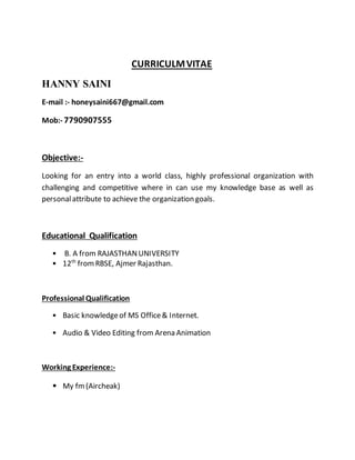 CURRICULMVITAE
HANNY SAINI
E-mail :- honeysaini667@gmail.com
Mob:- 7790907555
Objective:-
Looking for an entry into a world class, highly professional organization with
challenging and competitive where in can use my knowledge base as well as
personalattribute to achieve the organization goals.
Educational Qualification
• B. A from RAJASTHANUNIVERSITY
• 12th
fromRBSE, Ajmer Rajasthan.
Professional Qualification
• Basic knowledgeof MS Office& Internet.
• Audio & Video Editing from Arena Animation
Working Experience:-
• My fm(Aircheak)
 