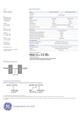 GE
Security
imagination at work
SDI Video In
Related Diagram
Ordering Information
Use the Conﬁgurator below to select the options available for this product.
GE
Security
imagination at work
Optical Fiber
SDI Video Out
Receiver
601SB - /1S
Add L Product Type
When ordering
Transmitter units
Receiver
Transmitter
T Transmitter
R Receiver
Receiver
601B - /1B
Product Type
T Transmitter
R Receiver
Speciﬁcations
Video 601B (Multimode) 601SB (Single Mode)
Channels 1
Format SMPTE 259M
Optical
Mode Multimode Single Mode
Optical Budget∗ 10 db 17 db
Emitter LED Laser
Wavelength 1310 nm 1310 nm
Gain Control
Operating Distance∗∗
Optical Automatic Gain Control (OAGC)
1.2 mi (2 km) 25 mi (40 km)
Electrical
Input Power 13.5 VDC regulated
Transmitter Current Requirement 90 mA
Receiver Current Requirement 280 mA
Receiver Power Consumption 3.9 W
Transmitter Power Consumption 1.3 W
Optional Power Supply Model 613P
Environmental
Operating Temperature -40 to 167 °F (-40 to 75 °C)
Maximum Humidity 95% relative, noncondensing
Mechanical
Dimensions (LWD) 3.72” x 4.14” x 1.63” (95 x 105 x 41.5 mm)
Weight Standalone .55 lbs (0.25 kg)
Construction Aluminum
U.S.
T (561) 998-6100
T 888-GE-SECURITY
888-(437-3287)
F 561 998 6224
Canada
T 519 376 2430
F 519 376 7258
Asia
T 852-2907-8108
F 852-2142-5063
Australia
T 61-3-9676-1300
F 61-3-9646-7005
Europe
T 32-2-719-9847
F 32-2-719-9846
Latin America
T 305-593-4301
F 305-593-4300
www.gesecurity.com
© 2005 General Electric Company
All Rights Reserved
As a company of innovation, GE Security reserves the right to change product speciﬁcations without notice. For the latest product speciﬁcations, visit GESecurity online at www.GESecurity.com or contact your GE Security sales representative.
601B-2006-09-2
∗ Optical Budget based on 62.5 μm ﬁber, for 50/125 μm ﬁber subtract 3 dB.
∗∗ Operating distance is approximate and assumes best ﬁber. It will be aﬀected by the type and number of splices in the ﬁber. Refer to update No. TB00-005, which can be found at www.gesecurity.com
 