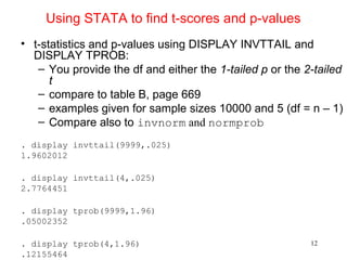 Using STATA to find t-scores and p-values
• t-statistics and p-values using DISPLAY INVTTAIL and
DISPLAY TPROB:
– You provide the df and either the 1-tailed p or the 2-tailed
t
– compare to table B, page 669
– examples given for sample sizes 10000 and 5 (df = n – 1)
– Compare also to invnorm and normprob
. display invttail(9999,.025)
1.9602012
. display invttail(4,.025)
2.7764451
. display tprob(9999,1.96)
.05002352
. display tprob(4,1.96)
.12155464
12
 