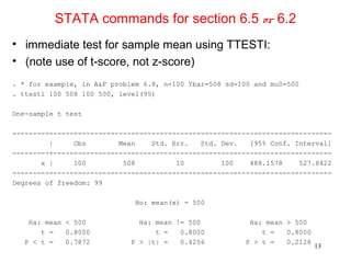 STATA commands for section 6.5 or 6.2
• immediate test for sample mean using TTESTI:
• (note use of t-score, not z-score)
. * for example, in A&F problem 6.8, n=100 Ybar=508 sd=100 and mu0=500
. ttesti 100 508 100 500, level(95)
One-sample t test
------------------------------------------------------------------------------
| Obs Mean Std. Err. Std. Dev. [95% Conf. Interval]
---------+--------------------------------------------------------------------
x | 100 508 10 100 488.1578 527.8422
------------------------------------------------------------------------------
Degrees of freedom: 99
Ho: mean(x) = 500
Ha: mean < 500 Ha: mean != 500 Ha: mean > 500
t = 0.8000 t = 0.8000 t = 0.8000
P < t = 0.7872 P > |t| = 0.4256 P > t = 0.2128
13
 