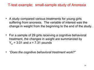 T-test example: small-sample study of Anorexia
• A study compared various treatments for young girls
suffering from anorexia. The variable of interest was the
change in weight from the beginning to the end of the study.
• For a sample of 29 girls receiving a cognitive behavioral
treatment, the changes in weight are summarized by
Ybar = 3.01 and s = 7.31 pounds
• “Does the cognitive behavioral treatment work?”
14
 