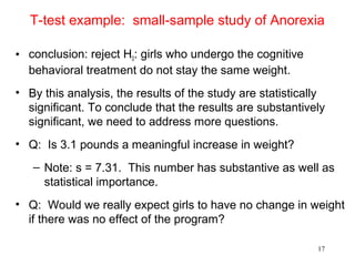 T-test example: small-sample study of Anorexia
• conclusion: reject H0: girls who undergo the cognitive
behavioral treatment do not stay the same weight.
• By this analysis, the results of the study are statistically
significant. To conclude that the results are substantively
significant, we need to address more questions.
• Q: Is 3.1 pounds a meaningful increase in weight?
– Note: s = 7.31. This number has substantive as well as
statistical importance.
• Q: Would we really expect girls to have no change in weight
if there was no effect of the program?
17
 