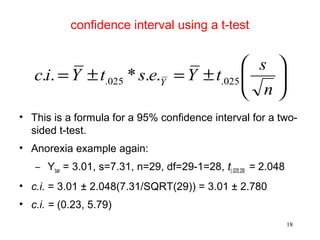confidence interval using a t-test
• This is a formula for a 95% confidence interval for a two-
sided t-test.
• Anorexia example again:
– Ybar = 3.01, s=7.31, n=29, df=29-1=28, t(.025,28) = 2.048
• c.i. = 3.01 ± 2.048(7.31/SQRT(29)) = 3.01 ± 2.780
• c.i. = (0.23, 5.79)






±=±=
n
s
tYestYic Y 025.025. ..*..
18
 
