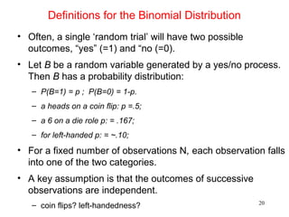 Definitions for the Binomial Distribution
• Often, a single ‘random trial’ will have two possible
outcomes, “yes” (=1) and “no (=0).
• Let B be a random variable generated by a yes/no process.
Then B has a probability distribution:
– P(B=1) = p ; P(B=0) = 1-p.
– a heads on a coin flip: p =.5;
– a 6 on a die role p: = .167;
– for left-handed p: = ~.10;
• For a fixed number of observations N, each observation falls
into one of the two categories.
• A key assumption is that the outcomes of successive
observations are independent.
– coin flips? left-handedness? 20
 