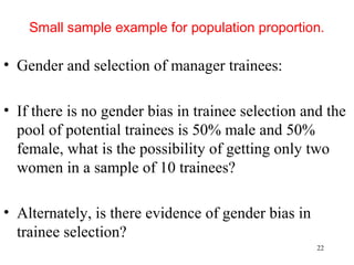 Small sample example for population proportion.
• Gender and selection of manager trainees:
• If there is no gender bias in trainee selection and the
pool of potential trainees is 50% male and 50%
female, what is the possibility of getting only two
women in a sample of 10 trainees?
• Alternately, is there evidence of gender bias in
trainee selection?
22
 