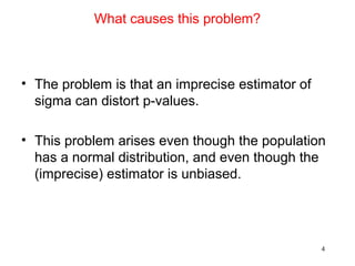 What causes this problem?
• The problem is that an imprecise estimator of
sigma can distort p-values.
• This problem arises even though the population
has a normal distribution, and even though the
(imprecise) estimator is unbiased.
4
 