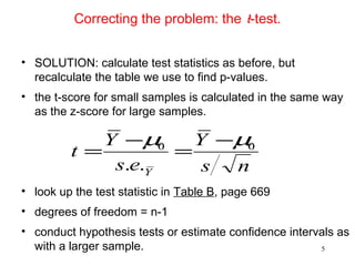 Correcting the problem: the t-test.
• SOLUTION: calculate test statistics as before, but
recalculate the table we use to find p-values.
• the t-score for small samples is calculated in the same way
as the z-score for large samples.
• look up the test statistic in Table B, page 669
• degrees of freedom = n-1
• conduct hypothesis tests or estimate confidence intervals as
with a larger sample.
ns
Y
es
Y
t
Y
00
..
µµ −
=
−
=
5
 