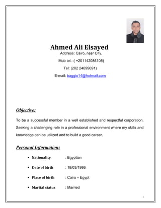Ahmed Ali Elsayed
Address: Cairo, nasr City.
Mob tel. :( +201142086105)
Tel: (202 24099691)
E-mail: baggio14@hotmail.com
Objective:
To be a successful member in a well established and respectful corporation.
Seeking a challenging role in a professional environment where my skills and
knowledge can be utilized and to build a good career.
Personal Information:
 Nationality : Egyptian
 Date of birth : 18/03/1986
 Place of birth : Cairo – Egypt
 Marital status : Married
1
 