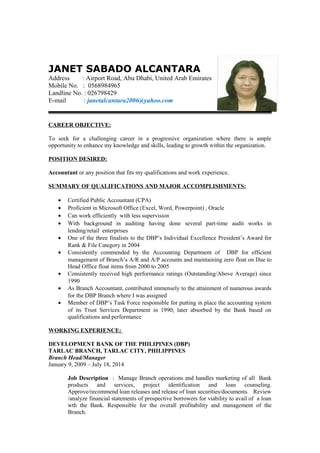 JANET SABADO ALCANTARA
Address : Airport Road, Abu Dhabi, United Arab Emirates
Mobile No. : 0568984965
Landline No. : 026798429
E-mail : janetalcantara2006@yahoo.com
CAREER OBJECTIVE:
To seek for a challenging career in a progressive organization where there is ample
opportunity to enhance my knowledge and skills, leading to growth within the organization.
POSITION DESIRED:
Accountant or any position that fits my qualifications and work experience.
SUMMARY OF QUALIFICATIONS AND MAJOR ACCOMPLISHMENTS:
• Certified Public Accountant (CPA)
• Proficient in Microsoft Office (Excel, Word, Powerpoint) , Oracle
• Can work efficiently with less supervision
• With background in auditing having done several part-time audit works in
lending/retail enterprises
• One of the three finalists to the DBP’s Individual Excellence President’s Award for
Rank & File Category in 2004
• Consistently commended by the Accounting Department of DBP for efficient
management of Branch’s A/R and A/P accounts and maintaining zero float on Due to
Head Office float items from 2000 to 2005
• Consistently received high performance ratings (Outstanding/Above Average) since
1990
• As Branch Accountant, contributed immensely to the attainment of numerous awards
for the DBP Branch where I was assigned
• Member of DBP’s Task Force responsible for putting in place the accounting system
of its Trust Services Department in 1990; later absorbed by the Bank based on
qualifications and performance
WORKING EXPERIENCE:
DEVELOPMENT BANK OF THE PHILIPINES (DBP)
TARLAC BRANCH, TARLAC CITY, PHILIPPINES
Branch Head/Manager
January 9, 2009 – July 18, 2014
Job Description : Manage Branch operations and handles marketing of all Bank
products and services, project identification and loan counseling.
Approve/recommend loan releases and release of loan securities/documents. Review
/analyze financial statements of prospective borrowers for viability to avail of a loan
wth the Bank. Responsible for the overall profitability and management of the
Branch.
 