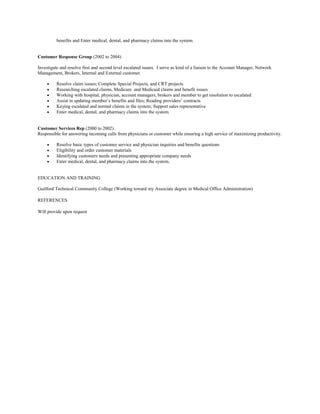 benefits and Enter medical, dental, and pharmacy claims into the system.
Customer Response Group (2002 to 2004)
Investigate and resolve first and second level escalated issues. I serve as kind of a liaison to the Account Manager, Network
Management, Brokers, Internal and External customer.
• Resolve claim issues; Complete Special Projects, and CRT projects
• Researching escalated claims, Medicare and Medicaid claims and benefit issues
• Working with hospital, physician, account managers, brokers and member to get resolution to escalated
• Assist in updating member’s benefits and files; Reading providers’ contracts
• Keying escalated and normal claims in the system; Support sales representative
• Enter medical, dental, and pharmacy claims into the system.
Customer Services Rep (2000 to 2002)
Responsible for answering incoming calls from physicians or customer while ensuring a high service of maximizing productivity.
• Resolve basic types of customer service and physician inquiries and benefits questions
• Eligibility and order customer materials
• Identifying customers needs and presenting appropriate company needs
• Enter medical, dental, and pharmacy claims into the system.
EDUCATION AND TRAINING
Guilford Technical Community College (Working toward my Associate degree in Medical Office Administration)
REFERENCES
Will provide upon request
 