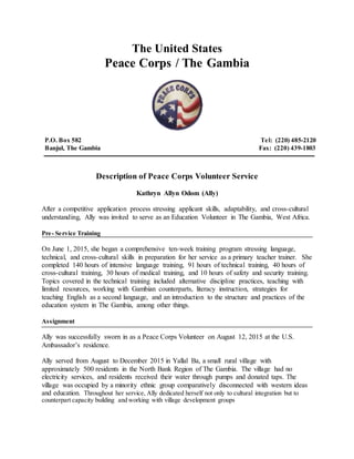 The United States
Peace Corps / The Gambia
P.O. Box 582 Tel: (220) 485-2120
Banjul, The Gambia Fax: (220) 439-1803
Description of Peace Corps Volunteer Service
Kathryn Allyn Odom (Ally)
After a competitive application process stressing applicant skills, adaptability, and cross-cultural
understanding, Ally was invited to serve as an Education Volunteer in The Gambia, West Africa.
Pre- Service Training
On June 1, 2015, she began a comprehensive ten-week training program stressing language,
technical, and cross-cultural skills in preparation for her service as a primary teacher trainer. She
completed 140 hours of intensive language training, 91 hours of technical training, 40 hours of
cross-cultural training, 30 hours of medical training, and 10 hours of safety and security training.
Topics covered in the technical training included alternative discipline practices, teaching with
limited resources, working with Gambian counterparts, literacy instruction, strategies for
teaching English as a second language, and an introduction to the structure and practices of the
education system in The Gambia, among other things.
Assignment
Ally was successfully sworn in as a Peace Corps Volunteer on August 12, 2015 at the U.S.
Ambassador’s residence.
Ally served from August to December 2015 in Yallal Ba, a small rural village with
approximately 500 residents in the North Bank Region of The Gambia. The village had no
electricity services, and residents received their water through pumps and donated taps. The
village was occupied by a minority ethnic group comparatively disconnected with western ideas
and education. Throughout her service, Ally dedicated herself not only to cultural integration but to
counterpart capacity building and working with village development groups
 