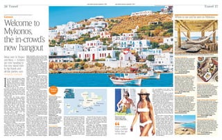 the times Saturday September 5 2015
26 Travel
holdscourtasfriendsinfedorasworktheir
way through iced magnums of Miraval
RoséfromBrangelina’sFrenchestate.This
time last week, Lionel Richie was grooving
on a table to his own tunes. It’s a heady
Bacchanalian mess that shouldn’t work.
But somehow it does — in small doses.
Even so, I’m happy to retreat an hour
later to catch the sunset at Bill & Coo
Suites and Lounge, the hip celebrity bolt
hole where I’m staying, on a quiet hill
overlooking Megali Ammos, close to
Mykonos town. It’s all teak and stone and
slinky, well-cut minimalism, with a sultry
scenic pool bar.
Beyond the non-stop party on Myko-
nos, there is another world of wonderful,
relaxing spots. On my final day I head to
Ftelia — an unpretentious, more afford-
able northern beach, popular with wind-
surfers and an arty crowd.
Lounging on camouflage beanbags
sipping €6 house white while watching
windsurfers riffing off the strong meltemi
breeze is great fun. But the undoubted
highlight is the much-loved café run by
Nektarios, a gentle, long-haired man-
mountain who fled the buzzy beach scene
of Kalo Livadi several years ago to sculpt
his own chilled-out Nirvana here. “Every-
Greece
Welcome to
Mykonos,
the in-crowd’s
new hangout
Move over St Tropez
and Ibiza — A-listers
are now heading to
this tiny island with
its hip hotels and
all-day parties, says
Amanda Dardanis
I
t’s a late Friday morning at Hippie
Fish, site of the homely family-run
taverna immortalised in Shirley
Valentine. Above the bar is a photo-
graph of the owner, George Xidakis,
flanked by the film’s stars Pauline
Collins and Tom Conti.
Twenty-six years on, the swathe of
blue-green sea fanning out from pretty
Agios Ioannis beach remains as comely;
and George, the waiter in the film, is still
here (although sons Nikos and George Jr
mostly run the show now). It’s about all
that is the same.
These days, the taverna employs
security to stop the paparazzi bothering its
more high-profile guests — an inter-
national potpourri that often includes pop
stars, sporting greats and actors. What
would Shirley Valentine’s egg-and-chips-
loving Brits make of a menu that now
features fish tartar with marinated
seaweed and olive leaf pasta; or the new
Peruvian-Japanese restaurant Mistura
that the Xidakis family has just installed
next door, with a lobster pond and
statement chairs from Bali.
As with so much of Mykonos, the
taverna’s customers are a worldly, wealthy
breed, who think of this small, arid island
in the Cyclades as a more upmarket Ibiza.
If you want to shop for a Rolex or get your
hair done in the middle of the night, you’ll
find someone to oblige.
“Mykonos is not Greece,” says George
Sr’s daughter-in-law, Georgia Gianako-
poulou, owner of the on-site Hippie Chic
boutique where one can buy high-end
crocheted clutches from Sardinia or a
tribal necklace from Papua. “It’s in its own
orbit now. It’s become part of a holy
triangle, along with St Tropez and Ibiza.”
Known as the Island of the Winds,
Mykonos was once a destination for
Sixties jet-setters, such as Grace Kelly,
Bridget Bardot and Jackie Kennedy. Now
itisattractingRichardGere,JohnnyDepp,
Naomi Campbell and the like, as well as
Georgio Armani and Lady Gaga.
International money is pouring into the
property market on this rocky island, just
one fifth the size of Ibiza. Adding to this
momentum is a wave of recent openings,
with upscale brands such as Hakkasan,
Buddha-Bar, as well as the nightclub fran-
chises Bonbonniere and Toy Room. This
summer’s big splash is the sophisticated
Scorpios, where you can party from noon
on a private peninsula.
Popping up alongside old-school luxury
hotels, such as Belvedere and Santa
Marina, is a clutch of new, hip, boutique
hotels and stylish villas complete with
private chefs and drivers. New VIP villa
purveyors will also “hook you up” socially.
It’s become an essential ingredient on
Mykonos, where demand is now so great
that regulars from London and New York
book their sunbeds and restaurants before
they even get on the plane.
“No other island comes close to Myko-
nos now,” says Fotini Efthymiou-Ioanni-
dis, a London-educated Greek who has
summered here for two decades. “Can you
think of one other Greek island where you
can choose from five different French
rosés on the beach? The service is pheno-
menal, the food is phenomenal. The worst
meal I had this year in Mykonos was in
Nobu. That’s how high the standard is.”
Nowhere embodies the seismic shift of
this once-poor isle of shepherds and sail-
ors than Nammos, the world-famous
beach club. Go back 15 years and the beach
wasahumblebucket-and-spadeaffairthat
you would probably avoid. Now, its burnt-
orange umbrellas and turquoise loungers
are as instantly recognisable on the “haute
hedonist”circuitasLeClub55inStTropez
or Blue Marlin in Ibiza.
When we visit on a Saturday at about
6pm, the party is approaching full tilt.
Because it’s crazy-stupid season, I’ve en-
listed the help of Odysseus Demetriades,
known as “The Villa Man”, who runs Elite
Estates, a VIP villa company. After a dis-
creet conversation with the maître d’, the
Villa Man magics us mai tais and a couple
of director’s chairs in prime position. I
count 16 luxury vessels berthed out front.
Today, handsome young waiters spirit
platters of sushi to €60 (£44) sunbeds,
where photogenic twentysomethings
Instagram themselves. In the restaurant, a
well-known Australian fashion designer
Where to stay
Amanda Dardanis was a
guest at De.Light
Boutique Hotel
(delightmykonos.com) in
Agios Ioannis Bay, where
a one-night stay in a
double room starts at
about €250. She also
stayed at Bill & Coo
Suites and Lounge (bill-
coo-hotel.com) in Megali
Ammos Bay, which costs
from €400 a night. Elite
Estates (00 30
6945383900, elite-
estates.co) offers a range
of fully managed villas in
Mykonos, starting from
about €1,400 a night for a
private property with
pool, sleeping 12.
How to get there
Aegean Airlines (aegean-
air.com) flies direct from
London to Athens three
times a day year-round,
with regular connecting
flights to Mykonos until
the end of October.
Need to
know
Aegean sea
Agios
Ioanis
Paraga
Cape Tarsanas
Kalo Livadi
Panormos
Super
Paradise
Airport
Mykonos
Rineia
Dilos
Paradise
CYCLADES
Mykonos
Athens
GREECE
the times Saturday September 5 2015
Travel 27
JEAN-PIERRE LESCOURRET / CORBIS; XPOSURE; LOTE / SPLASH NEWS / CORBIS
Mykonos town, top;
Johnny Depp, above;
Naomi Campbell, right
Where to see and be seen on Mykonos
Panormos, Panormos Bay
Another of the new-breed beach
hangouts, Panormos lets you experience
barefoot-on-the-sand restaurant dining.
Or you can sprawl on giant outdoor
pillows around low picnic tables. Gaze
out over the lagoon-like bay to Ftelia or
migrate along the shoreline, where you
can always find your own private space.
Details (00 30 22890 77184,
panormosmykonos.gr)
Jackie O’ Beach, Super Paradise Beach
Truffle and mozzarella sarnies at the
beach? Ecological body oil for managing
the perfect tan? Neither is a problem at
this popular two-year-old retreat which
caters to a mostly gay clientele (and is
sister to the Jackie O’ club in town). It’s
fun and universally welcoming, with an
infectious vibe that’s Vegas lounge via
Club Tropicana. Party central is a 25m
round bar with lounging cushions
overlooking a sculpted infinity pool.
Details (00 30 22890 77298,
jackieobeach.com)
Remezzo, Polikandrioti, Old Port
This magnificently located 1960s icon
was the meeting point for some of the
original jet-setters. Elevated above the
old port, stars such as Paul Newman and
Brigitte Bardot would party until dawn.
Remezzo was re-launched last year with
a greater emphasis on romantic fine-
dining — but the non-stop party (and
knock-out views) live on.
Details (00 30 22890 25700,
remezzomykonos.com)
Scorpios, Paraga Beach
This classy newcomer has a cactus-clad
compound set on its own peninsula in
southern Mykonos, with a collection of
“emotionally themed” spaces such as
the Sunshine Beach, Nomad’s Terrace
and a nook selling pricey, natural-fibre
garments from Tulum. Go at 6.30pm for
the Sunset Ritual party where you’re as
likely to be dancing next to a shamanic
healer as Lindsay Lohan.
Details (00 30 2289 029250,
scorpiosmykonos.com)
Alemagou, Tarsanas Beach, Ftelia
Billed as the “future of Mykonos”, stylish
Alemagou at wind-swept Ftelia draws a
crowd that has grown weary of the
Nammos fishbowl — in fact, the owner
Andreas used to run Nammos. At this
boho-haven, children explore craggy
rocks while mellowed-out beach bums
arrive in black Jeeps to enjoy clams,
calamari and sweet cherry tomatoes with
spearmint and feta mousse. New this
year are sunbeds you can rent from €10.
Details (00 30 22890 71339,
alemagou.gr)
Solymar, Kalo Livadi
Tom Hanks is a big fan of this relaxed
and unpretentious mid-range resort at
Kalo Livadi beach. Shallow turquoise
waters and a flat sandy shore make it
a popular choice for families. Its
outstanding modern Mediterranean fare
includes tuna tataki with jalapenos and
grilled scallops with pea purée. Book a
sunbed for noon, then migrate at 3pm
for a long leisurely lunch, Mykonian-
style, in Solymar’s beach hut restaurant.
Details (00 30 22890 71745,
solymarmykonos.com)
one was laughing at me when I first
opened because I was all alone here on
Ftelia,” Nektarios says.
There’s no insistent music, it doesn’t
matter what you’re wearing and there’s a
complete absence of attitude. That applies
whether you’re a beach bum, the Emir of
Qatar, or the César-winning French actor
Gérard Lanvin, who’s here, sharing a white
pizza and leafy salad with friends.
I adore Ftelia, but the standout place is
Spilia, a chic and atmospheric restaurant
in a natural cave, which is reached by
walking across giant boulders. The
owner, Manos, is barefoot when we
arrive, crouched over a large rock pool.
He fishes out bristly sea urchins, deftly
bisects and then cleans them. Five
minutes later, they’re on our cliff-side
table.
The succulent, creamy urchins are
followed by a perfectly grilled
sinagrida (snapper) that three of us
just about manage to finish. While
we dine, elegant castaways drift in
to occupy other tables. There’s a
heartfelt authenticity to Spilia, and
it flows all the way down from
Manos and his barefoot waiters, to
thecaptivatinglysimplefooditself.
“This is my favourite place on
the planet,” he says passionately,
looking out to where the sea
smashes into the rocks. “I thank
the gods every day that I am here.”
I’m with Manos.
Scorpios, above, and one of the dishes they serve, below; Ftelia beach, bottom
just about manage to finish. While
the gods every day that I am here.”
Some visitors
book a sunbed
before they get
on the plane
 