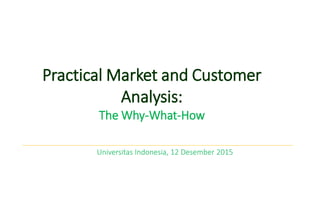 Practical Market and Customer
Analysis:
The Why-What-How
Universitas Indonesia, 12 Desember 2015
 