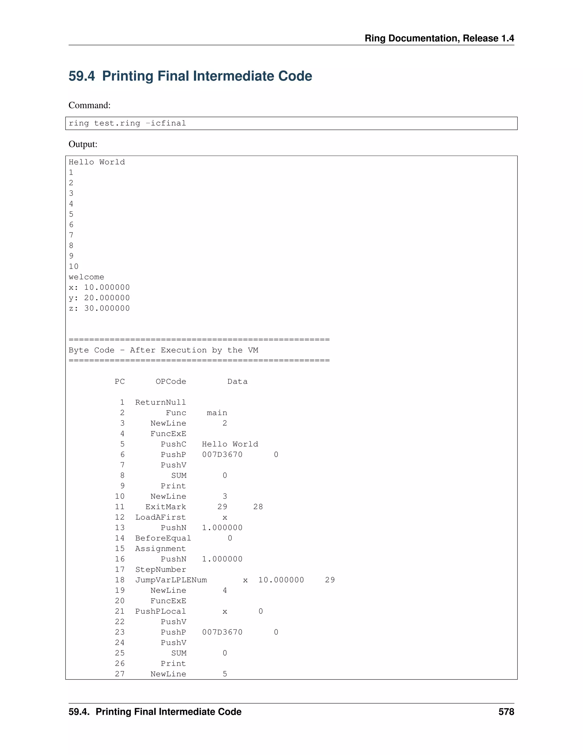 Ring Documentation, Release 1.4
59.4 Printing Final Intermediate Code
Command:
ring test.ring -icfinal
Output:
Hello World
1
2
3
4
5
6
7
8
9
10
welcome
x: 10.000000
y: 20.000000
z: 30.000000
===================================================
Byte Code - After Execution by the VM
===================================================
PC OPCode Data
1 ReturnNull
2 Func main
3 NewLine 2
4 FuncExE
5 PushC Hello World
6 PushP 007D3670 0
7 PushV
8 SUM 0
9 Print
10 NewLine 3
11 ExitMark 29 28
12 LoadAFirst x
13 PushN 1.000000
14 BeforeEqual 0
15 Assignment
16 PushN 1.000000
17 StepNumber
18 JumpVarLPLENum x 10.000000 29
19 NewLine 4
20 FuncExE
21 PushPLocal x 0
22 PushV
23 PushP 007D3670 0
24 PushV
25 SUM 0
26 Print
27 NewLine 5
59.4. Printing Final Intermediate Code 578
 