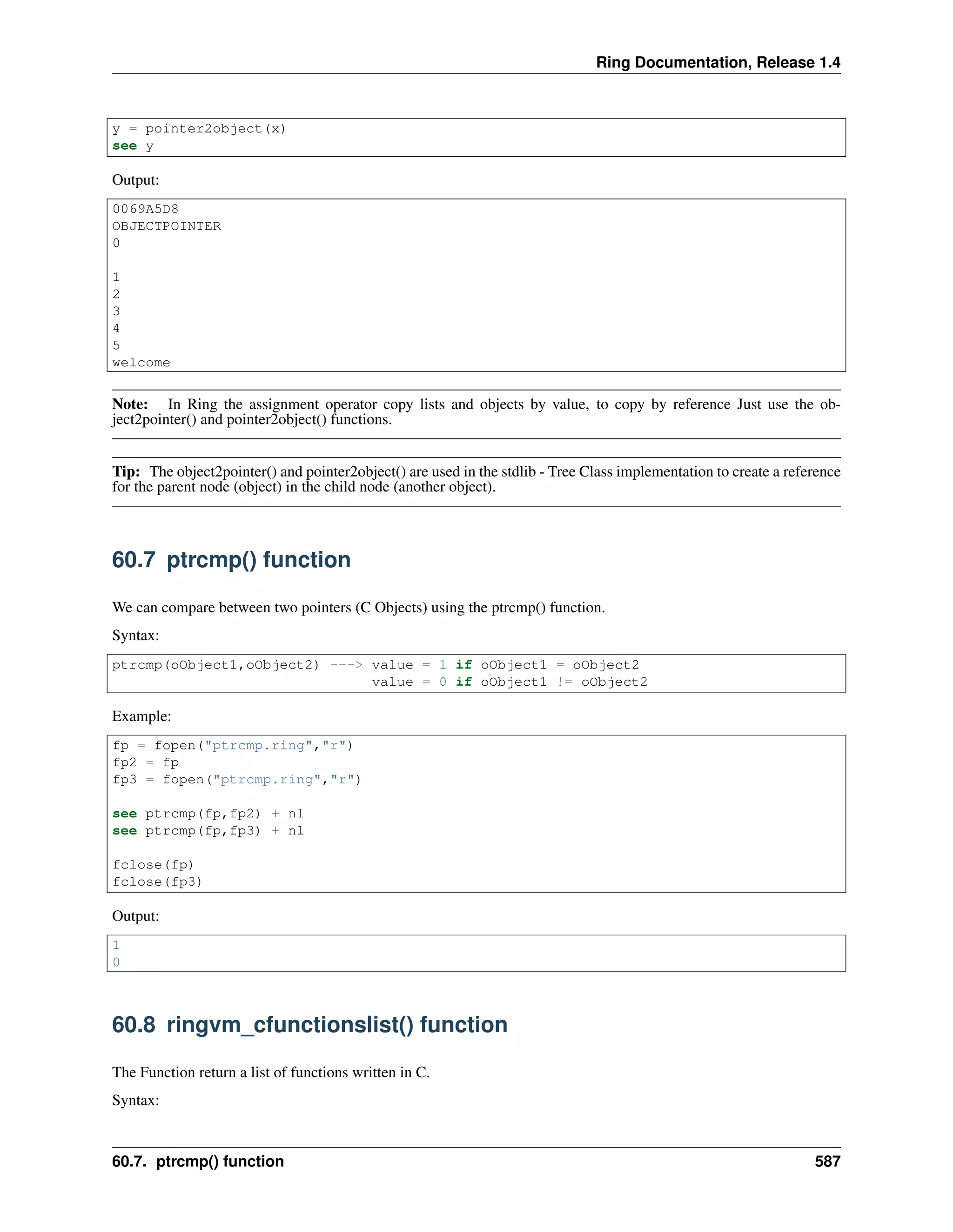 Ring Documentation, Release 1.4
y = pointer2object(x)
see y
Output:
0069A5D8
OBJECTPOINTER
0
1
2
3
4
5
welcome
Note: In Ring the assignment operator copy lists and objects by value, to copy by reference Just use the ob-
ject2pointer() and pointer2object() functions.
Tip: The object2pointer() and pointer2object() are used in the stdlib - Tree Class implementation to create a reference
for the parent node (object) in the child node (another object).
60.7 ptrcmp() function
We can compare between two pointers (C Objects) using the ptrcmp() function.
Syntax:
ptrcmp(oObject1,oObject2) ---> value = 1 if oObject1 = oObject2
value = 0 if oObject1 != oObject2
Example:
fp = fopen("ptrcmp.ring","r")
fp2 = fp
fp3 = fopen("ptrcmp.ring","r")
see ptrcmp(fp,fp2) + nl
see ptrcmp(fp,fp3) + nl
fclose(fp)
fclose(fp3)
Output:
1
0
60.8 ringvm_cfunctionslist() function
The Function return a list of functions written in C.
Syntax:
60.7. ptrcmp() function 587
 
