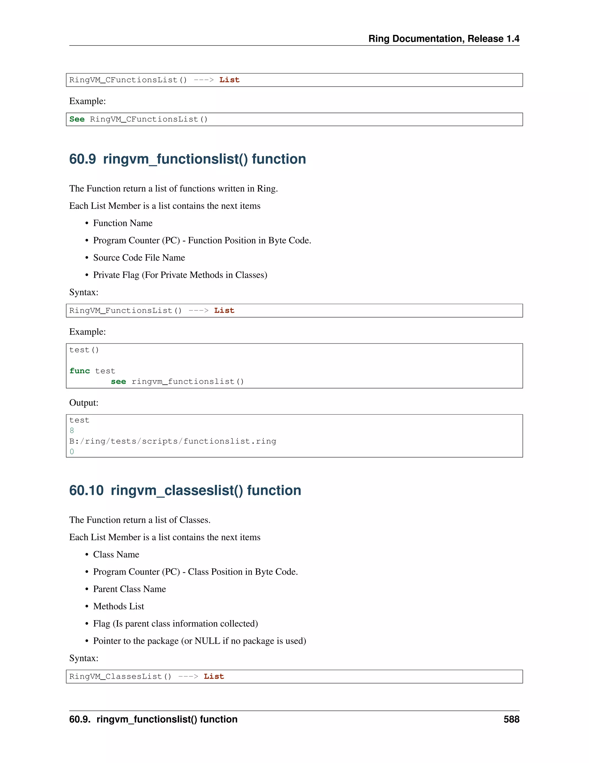 Ring Documentation, Release 1.4
RingVM_CFunctionsList() ---> List
Example:
See RingVM_CFunctionsList()
60.9 ringvm_functionslist() function
The Function return a list of functions written in Ring.
Each List Member is a list contains the next items
• Function Name
• Program Counter (PC) - Function Position in Byte Code.
• Source Code File Name
• Private Flag (For Private Methods in Classes)
Syntax:
RingVM_FunctionsList() ---> List
Example:
test()
func test
see ringvm_functionslist()
Output:
test
8
B:/ring/tests/scripts/functionslist.ring
0
60.10 ringvm_classeslist() function
The Function return a list of Classes.
Each List Member is a list contains the next items
• Class Name
• Program Counter (PC) - Class Position in Byte Code.
• Parent Class Name
• Methods List
• Flag (Is parent class information collected)
• Pointer to the package (or NULL if no package is used)
Syntax:
RingVM_ClassesList() ---> List
60.9. ringvm_functionslist() function 588
 