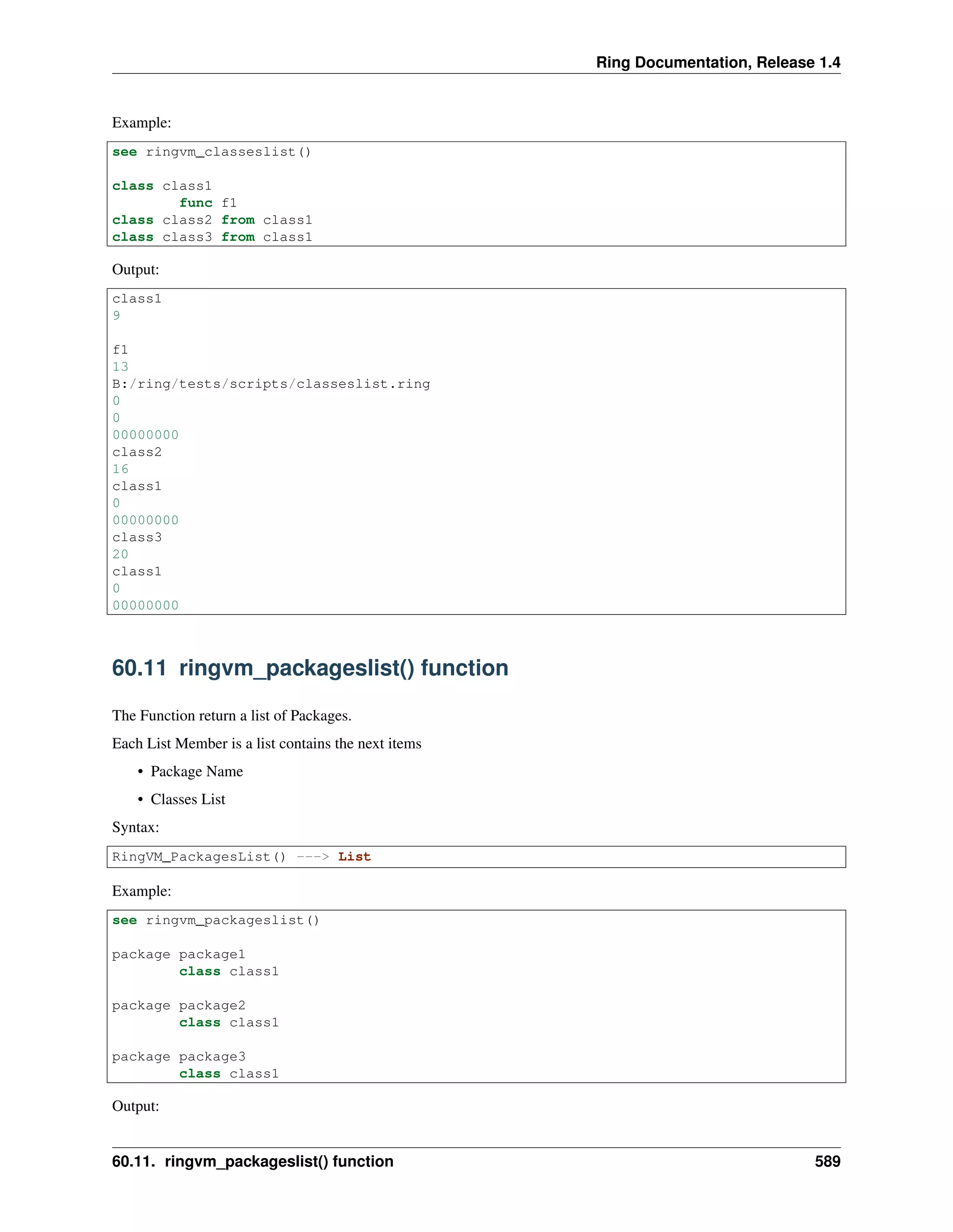 Ring Documentation, Release 1.4
Example:
see ringvm_classeslist()
class class1
func f1
class class2 from class1
class class3 from class1
Output:
class1
9
f1
13
B:/ring/tests/scripts/classeslist.ring
0
0
00000000
class2
16
class1
0
00000000
class3
20
class1
0
00000000
60.11 ringvm_packageslist() function
The Function return a list of Packages.
Each List Member is a list contains the next items
• Package Name
• Classes List
Syntax:
RingVM_PackagesList() ---> List
Example:
see ringvm_packageslist()
package package1
class class1
package package2
class class1
package package3
class class1
Output:
60.11. ringvm_packageslist() function 589
 