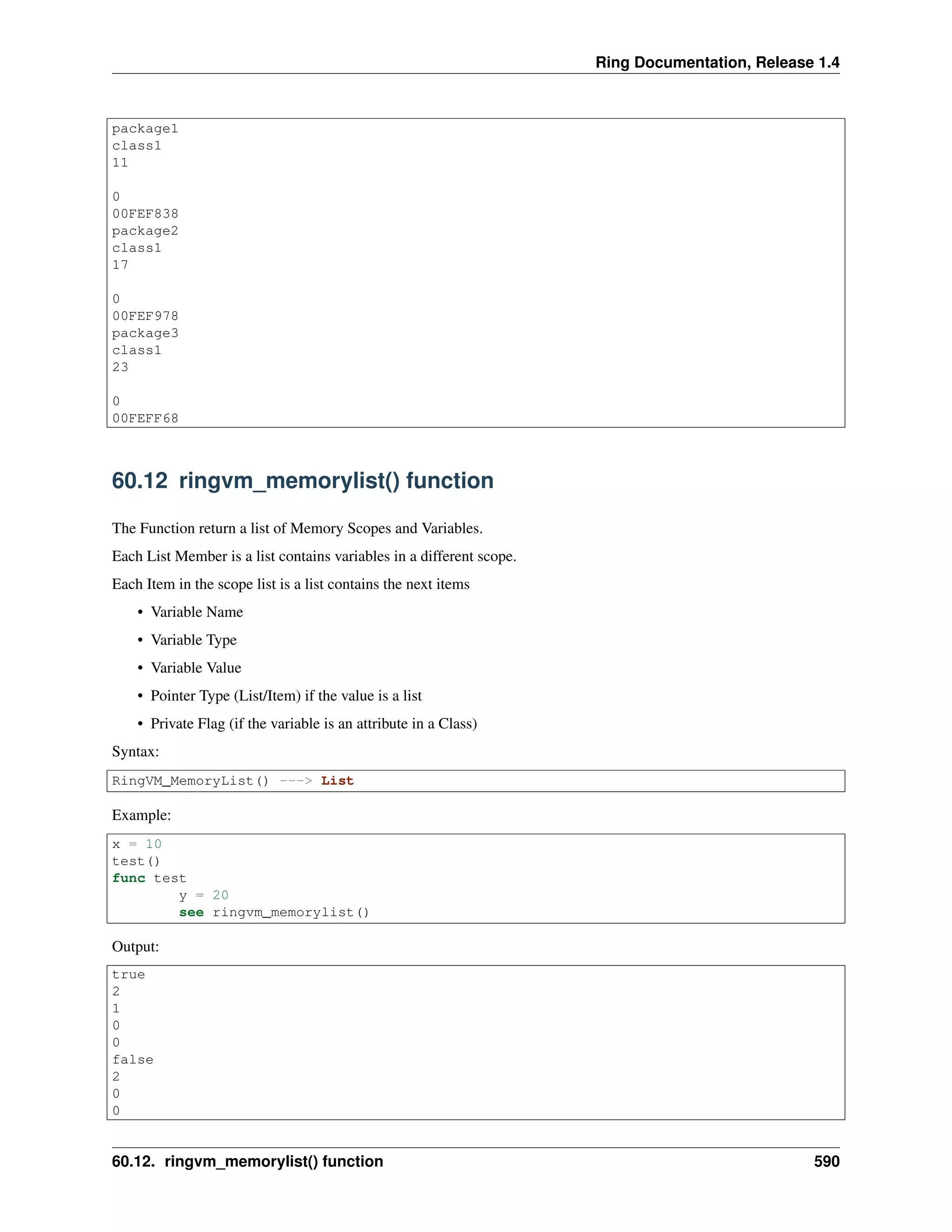 Ring Documentation, Release 1.4
package1
class1
11
0
00FEF838
package2
class1
17
0
00FEF978
package3
class1
23
0
00FEFF68
60.12 ringvm_memorylist() function
The Function return a list of Memory Scopes and Variables.
Each List Member is a list contains variables in a different scope.
Each Item in the scope list is a list contains the next items
• Variable Name
• Variable Type
• Variable Value
• Pointer Type (List/Item) if the value is a list
• Private Flag (if the variable is an attribute in a Class)
Syntax:
RingVM_MemoryList() ---> List
Example:
x = 10
test()
func test
y = 20
see ringvm_memorylist()
Output:
true
2
1
0
0
false
2
0
0
60.12. ringvm_memorylist() function 590
 