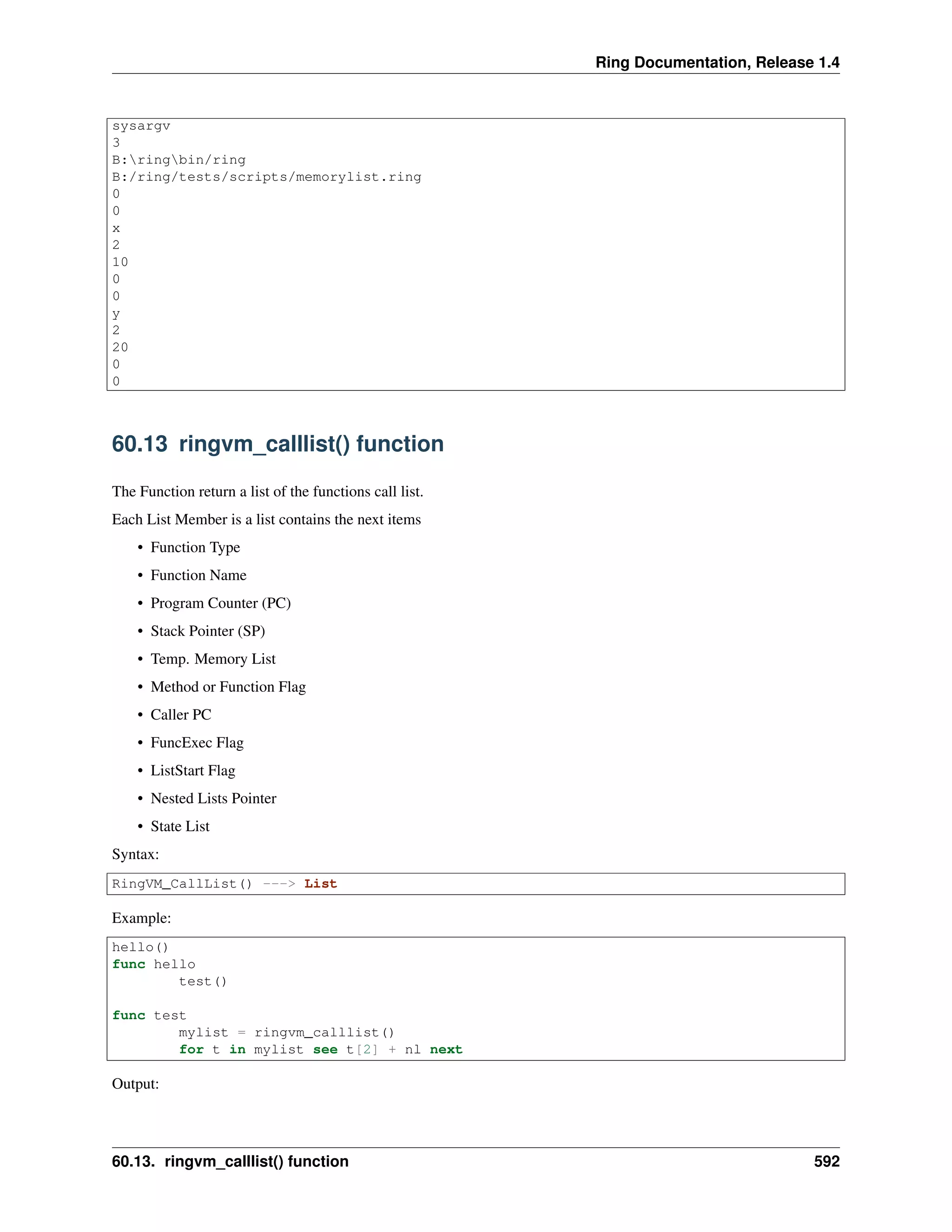 Ring Documentation, Release 1.4
sysargv
3
B:ringbin/ring
B:/ring/tests/scripts/memorylist.ring
0
0
x
2
10
0
0
y
2
20
0
0
60.13 ringvm_calllist() function
The Function return a list of the functions call list.
Each List Member is a list contains the next items
• Function Type
• Function Name
• Program Counter (PC)
• Stack Pointer (SP)
• Temp. Memory List
• Method or Function Flag
• Caller PC
• FuncExec Flag
• ListStart Flag
• Nested Lists Pointer
• State List
Syntax:
RingVM_CallList() ---> List
Example:
hello()
func hello
test()
func test
mylist = ringvm_calllist()
for t in mylist see t[2] + nl next
Output:
60.13. ringvm_calllist() function 592
 