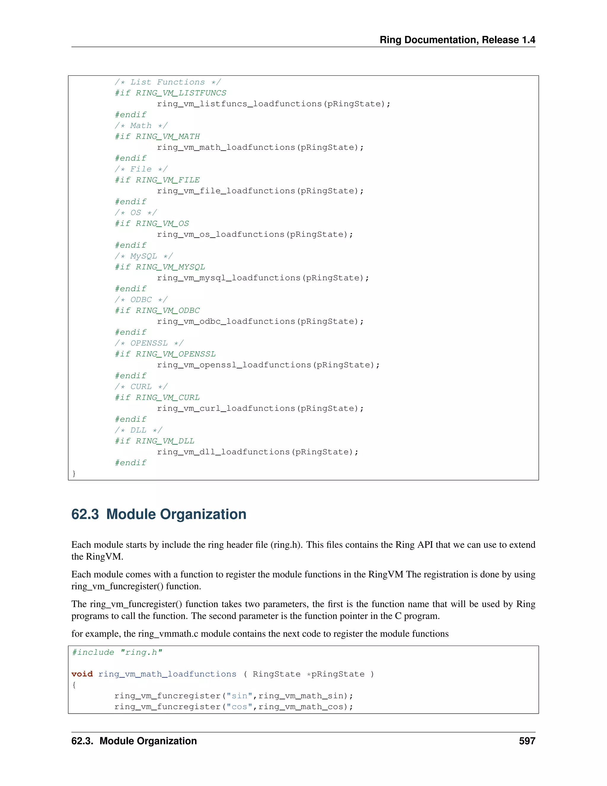 Ring Documentation, Release 1.4
/* List Functions */
#if RING_VM_LISTFUNCS
ring_vm_listfuncs_loadfunctions(pRingState);
#endif
/* Math */
#if RING_VM_MATH
ring_vm_math_loadfunctions(pRingState);
#endif
/* File */
#if RING_VM_FILE
ring_vm_file_loadfunctions(pRingState);
#endif
/* OS */
#if RING_VM_OS
ring_vm_os_loadfunctions(pRingState);
#endif
/* MySQL */
#if RING_VM_MYSQL
ring_vm_mysql_loadfunctions(pRingState);
#endif
/* ODBC */
#if RING_VM_ODBC
ring_vm_odbc_loadfunctions(pRingState);
#endif
/* OPENSSL */
#if RING_VM_OPENSSL
ring_vm_openssl_loadfunctions(pRingState);
#endif
/* CURL */
#if RING_VM_CURL
ring_vm_curl_loadfunctions(pRingState);
#endif
/* DLL */
#if RING_VM_DLL
ring_vm_dll_loadfunctions(pRingState);
#endif
}
62.3 Module Organization
Each module starts by include the ring header ﬁle (ring.h). This ﬁles contains the Ring API that we can use to extend
the RingVM.
Each module comes with a function to register the module functions in the RingVM The registration is done by using
ring_vm_funcregister() function.
The ring_vm_funcregister() function takes two parameters, the ﬁrst is the function name that will be used by Ring
programs to call the function. The second parameter is the function pointer in the C program.
for example, the ring_vmmath.c module contains the next code to register the module functions
#include "ring.h"
void ring_vm_math_loadfunctions ( RingState *pRingState )
{
ring_vm_funcregister("sin",ring_vm_math_sin);
ring_vm_funcregister("cos",ring_vm_math_cos);
62.3. Module Organization 597
 