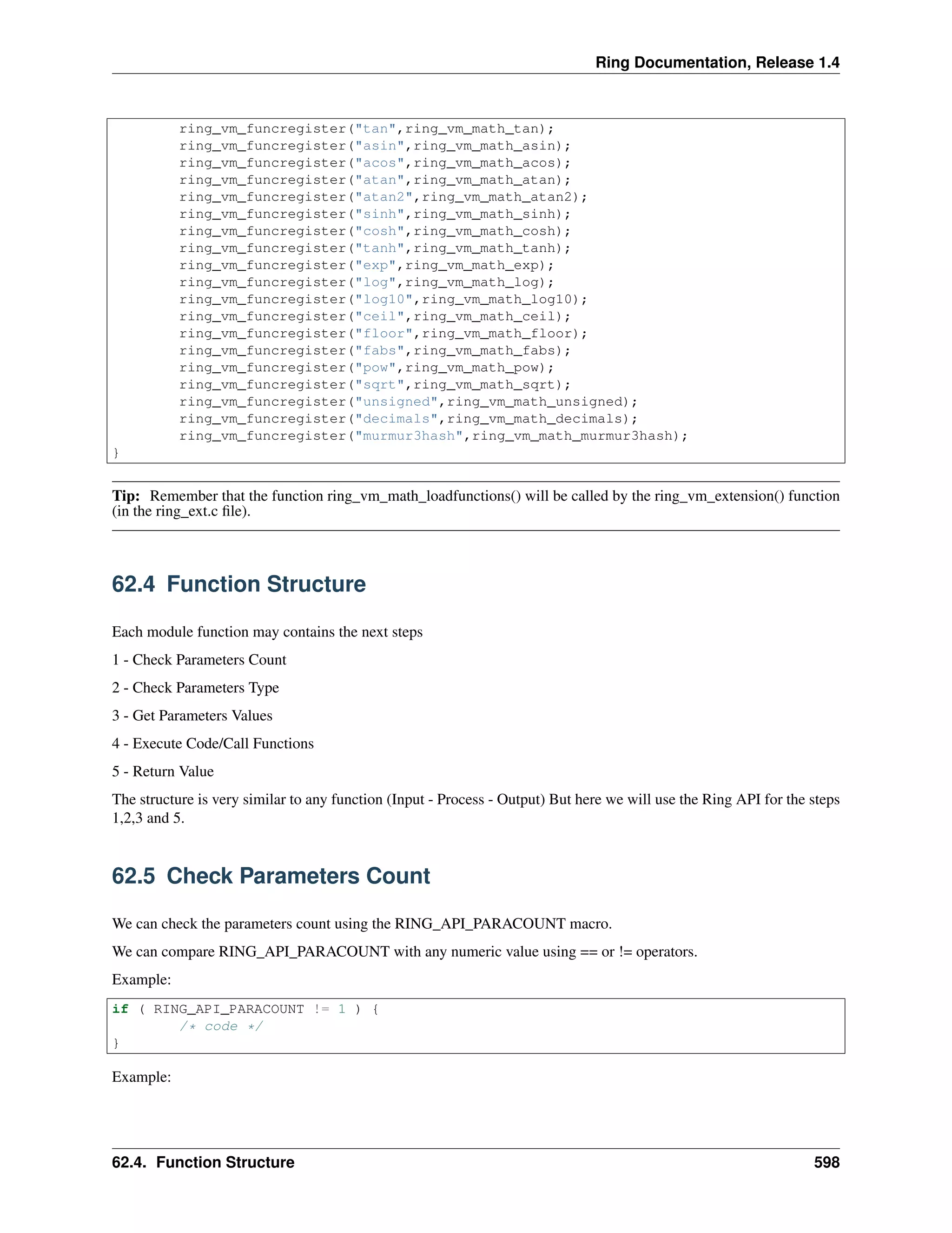 Ring Documentation, Release 1.4
ring_vm_funcregister("tan",ring_vm_math_tan);
ring_vm_funcregister("asin",ring_vm_math_asin);
ring_vm_funcregister("acos",ring_vm_math_acos);
ring_vm_funcregister("atan",ring_vm_math_atan);
ring_vm_funcregister("atan2",ring_vm_math_atan2);
ring_vm_funcregister("sinh",ring_vm_math_sinh);
ring_vm_funcregister("cosh",ring_vm_math_cosh);
ring_vm_funcregister("tanh",ring_vm_math_tanh);
ring_vm_funcregister("exp",ring_vm_math_exp);
ring_vm_funcregister("log",ring_vm_math_log);
ring_vm_funcregister("log10",ring_vm_math_log10);
ring_vm_funcregister("ceil",ring_vm_math_ceil);
ring_vm_funcregister("floor",ring_vm_math_floor);
ring_vm_funcregister("fabs",ring_vm_math_fabs);
ring_vm_funcregister("pow",ring_vm_math_pow);
ring_vm_funcregister("sqrt",ring_vm_math_sqrt);
ring_vm_funcregister("unsigned",ring_vm_math_unsigned);
ring_vm_funcregister("decimals",ring_vm_math_decimals);
ring_vm_funcregister("murmur3hash",ring_vm_math_murmur3hash);
}
Tip: Remember that the function ring_vm_math_loadfunctions() will be called by the ring_vm_extension() function
(in the ring_ext.c ﬁle).
62.4 Function Structure
Each module function may contains the next steps
1 - Check Parameters Count
2 - Check Parameters Type
3 - Get Parameters Values
4 - Execute Code/Call Functions
5 - Return Value
The structure is very similar to any function (Input - Process - Output) But here we will use the Ring API for the steps
1,2,3 and 5.
62.5 Check Parameters Count
We can check the parameters count using the RING_API_PARACOUNT macro.
We can compare RING_API_PARACOUNT with any numeric value using == or != operators.
Example:
if ( RING_API_PARACOUNT != 1 ) {
/* code */
}
Example:
62.4. Function Structure 598
 