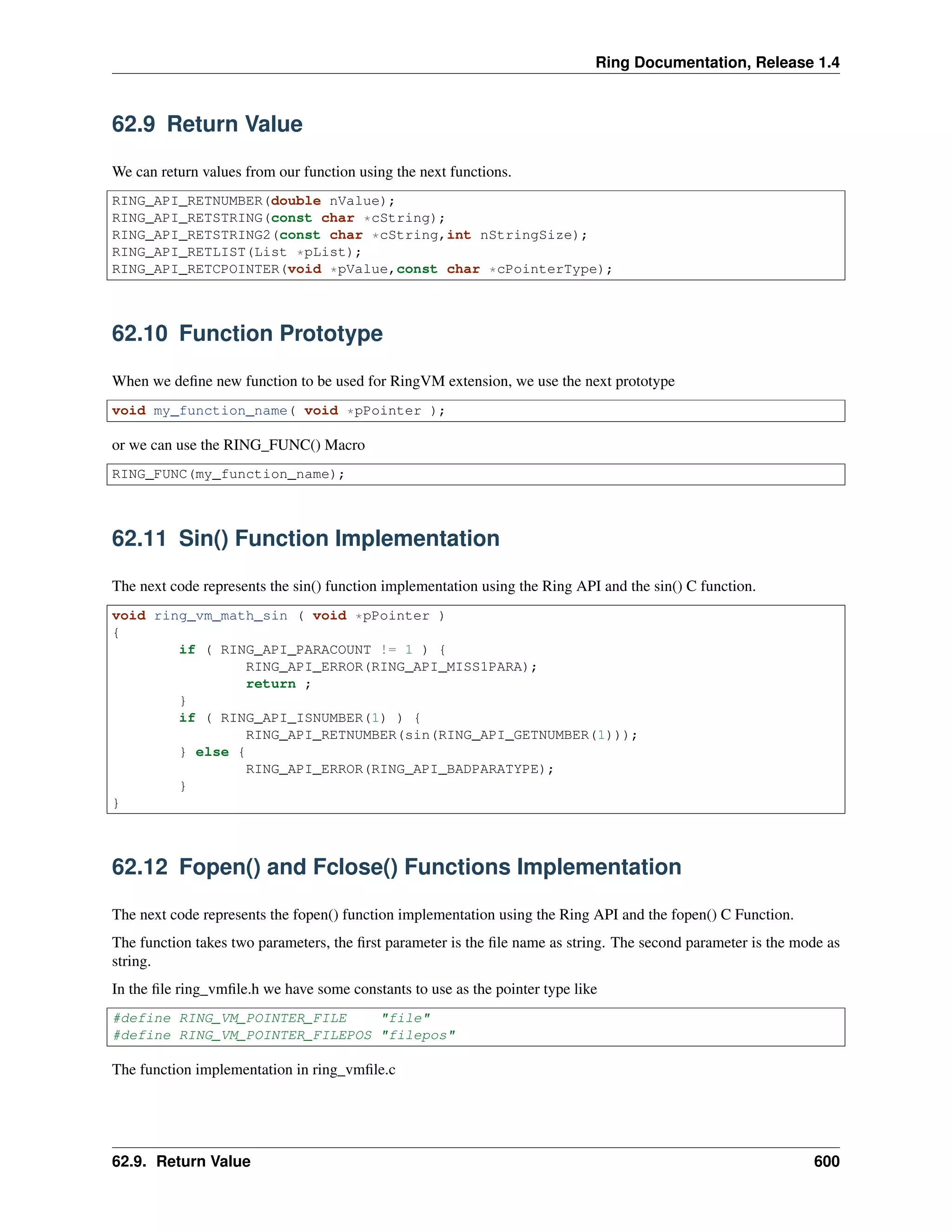 Ring Documentation, Release 1.4
62.9 Return Value
We can return values from our function using the next functions.
RING_API_RETNUMBER(double nValue);
RING_API_RETSTRING(const char *cString);
RING_API_RETSTRING2(const char *cString,int nStringSize);
RING_API_RETLIST(List *pList);
RING_API_RETCPOINTER(void *pValue,const char *cPointerType);
62.10 Function Prototype
When we deﬁne new function to be used for RingVM extension, we use the next prototype
void my_function_name( void *pPointer );
or we can use the RING_FUNC() Macro
RING_FUNC(my_function_name);
62.11 Sin() Function Implementation
The next code represents the sin() function implementation using the Ring API and the sin() C function.
void ring_vm_math_sin ( void *pPointer )
{
if ( RING_API_PARACOUNT != 1 ) {
RING_API_ERROR(RING_API_MISS1PARA);
return ;
}
if ( RING_API_ISNUMBER(1) ) {
RING_API_RETNUMBER(sin(RING_API_GETNUMBER(1)));
} else {
RING_API_ERROR(RING_API_BADPARATYPE);
}
}
62.12 Fopen() and Fclose() Functions Implementation
The next code represents the fopen() function implementation using the Ring API and the fopen() C Function.
The function takes two parameters, the ﬁrst parameter is the ﬁle name as string. The second parameter is the mode as
string.
In the ﬁle ring_vmﬁle.h we have some constants to use as the pointer type like
#define RING_VM_POINTER_FILE "file"
#define RING_VM_POINTER_FILEPOS "filepos"
The function implementation in ring_vmﬁle.c
62.9. Return Value 600
 