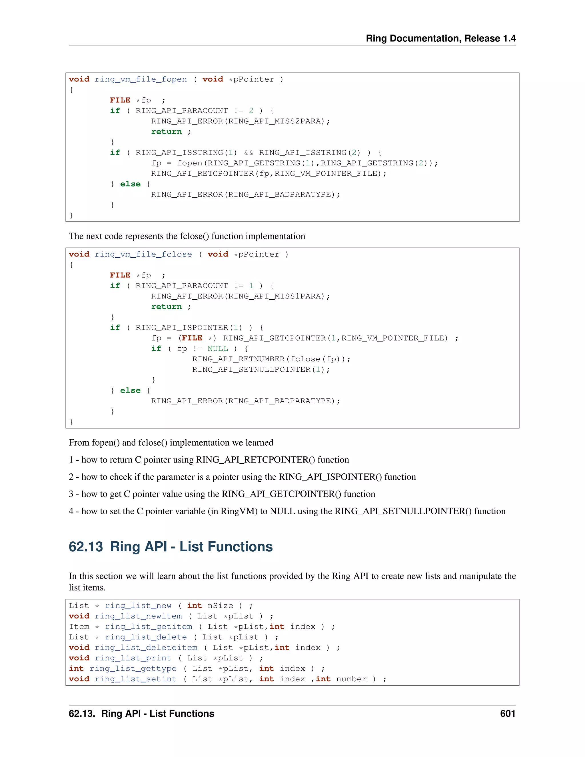 Ring Documentation, Release 1.4
void ring_vm_file_fopen ( void *pPointer )
{
FILE *fp ;
if ( RING_API_PARACOUNT != 2 ) {
RING_API_ERROR(RING_API_MISS2PARA);
return ;
}
if ( RING_API_ISSTRING(1) && RING_API_ISSTRING(2) ) {
fp = fopen(RING_API_GETSTRING(1),RING_API_GETSTRING(2));
RING_API_RETCPOINTER(fp,RING_VM_POINTER_FILE);
} else {
RING_API_ERROR(RING_API_BADPARATYPE);
}
}
The next code represents the fclose() function implementation
void ring_vm_file_fclose ( void *pPointer )
{
FILE *fp ;
if ( RING_API_PARACOUNT != 1 ) {
RING_API_ERROR(RING_API_MISS1PARA);
return ;
}
if ( RING_API_ISPOINTER(1) ) {
fp = (FILE *) RING_API_GETCPOINTER(1,RING_VM_POINTER_FILE) ;
if ( fp != NULL ) {
RING_API_RETNUMBER(fclose(fp));
RING_API_SETNULLPOINTER(1);
}
} else {
RING_API_ERROR(RING_API_BADPARATYPE);
}
}
From fopen() and fclose() implementation we learned
1 - how to return C pointer using RING_API_RETCPOINTER() function
2 - how to check if the parameter is a pointer using the RING_API_ISPOINTER() function
3 - how to get C pointer value using the RING_API_GETCPOINTER() function
4 - how to set the C pointer variable (in RingVM) to NULL using the RING_API_SETNULLPOINTER() function
62.13 Ring API - List Functions
In this section we will learn about the list functions provided by the Ring API to create new lists and manipulate the
list items.
List * ring_list_new ( int nSize ) ;
void ring_list_newitem ( List *pList ) ;
Item * ring_list_getitem ( List *pList,int index ) ;
List * ring_list_delete ( List *pList ) ;
void ring_list_deleteitem ( List *pList,int index ) ;
void ring_list_print ( List *pList ) ;
int ring_list_gettype ( List *pList, int index ) ;
void ring_list_setint ( List *pList, int index ,int number ) ;
62.13. Ring API - List Functions 601
 