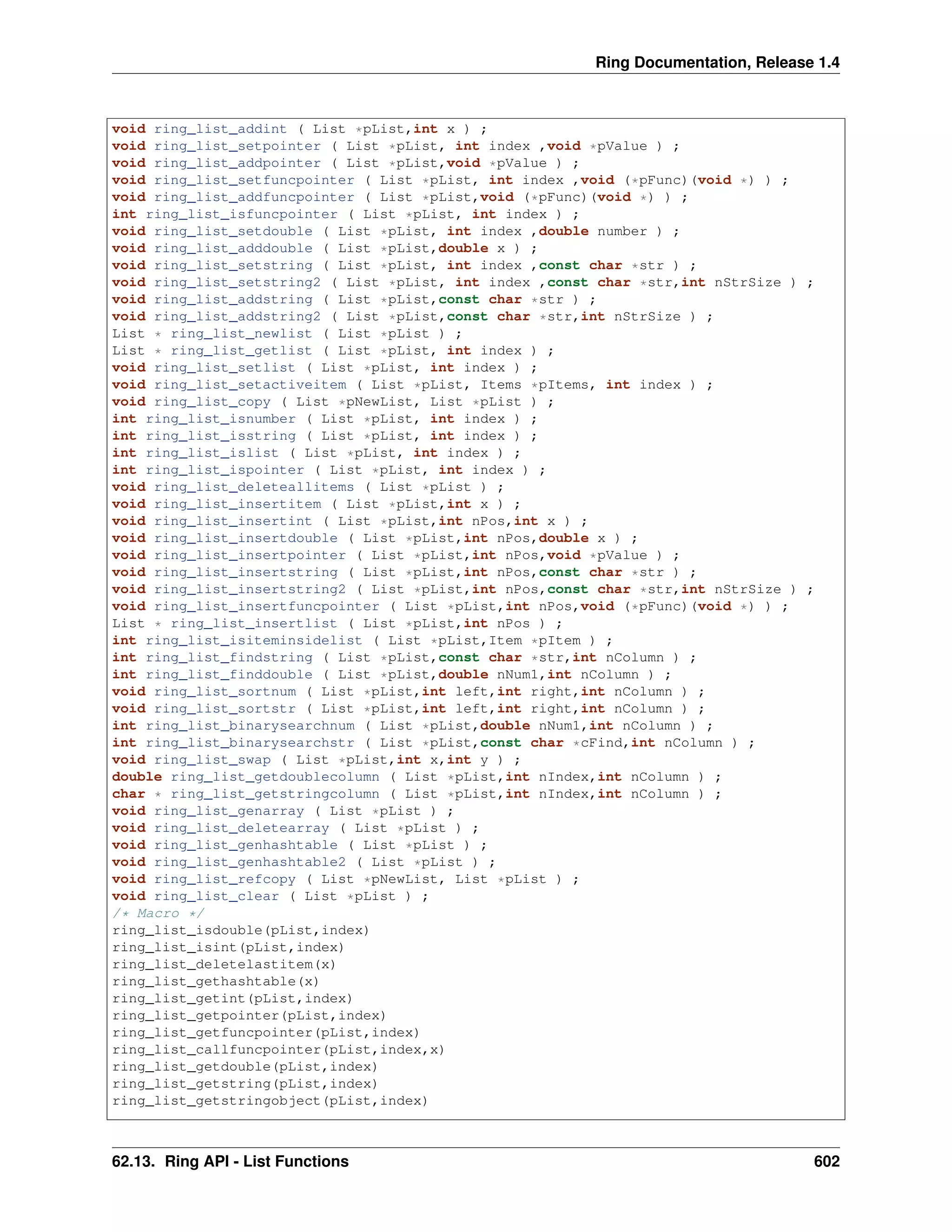 Ring Documentation, Release 1.4
void ring_list_addint ( List *pList,int x ) ;
void ring_list_setpointer ( List *pList, int index ,void *pValue ) ;
void ring_list_addpointer ( List *pList,void *pValue ) ;
void ring_list_setfuncpointer ( List *pList, int index ,void (*pFunc)(void *) ) ;
void ring_list_addfuncpointer ( List *pList,void (*pFunc)(void *) ) ;
int ring_list_isfuncpointer ( List *pList, int index ) ;
void ring_list_setdouble ( List *pList, int index ,double number ) ;
void ring_list_adddouble ( List *pList,double x ) ;
void ring_list_setstring ( List *pList, int index ,const char *str ) ;
void ring_list_setstring2 ( List *pList, int index ,const char *str,int nStrSize ) ;
void ring_list_addstring ( List *pList,const char *str ) ;
void ring_list_addstring2 ( List *pList,const char *str,int nStrSize ) ;
List * ring_list_newlist ( List *pList ) ;
List * ring_list_getlist ( List *pList, int index ) ;
void ring_list_setlist ( List *pList, int index ) ;
void ring_list_setactiveitem ( List *pList, Items *pItems, int index ) ;
void ring_list_copy ( List *pNewList, List *pList ) ;
int ring_list_isnumber ( List *pList, int index ) ;
int ring_list_isstring ( List *pList, int index ) ;
int ring_list_islist ( List *pList, int index ) ;
int ring_list_ispointer ( List *pList, int index ) ;
void ring_list_deleteallitems ( List *pList ) ;
void ring_list_insertitem ( List *pList,int x ) ;
void ring_list_insertint ( List *pList,int nPos,int x ) ;
void ring_list_insertdouble ( List *pList,int nPos,double x ) ;
void ring_list_insertpointer ( List *pList,int nPos,void *pValue ) ;
void ring_list_insertstring ( List *pList,int nPos,const char *str ) ;
void ring_list_insertstring2 ( List *pList,int nPos,const char *str,int nStrSize ) ;
void ring_list_insertfuncpointer ( List *pList,int nPos,void (*pFunc)(void *) ) ;
List * ring_list_insertlist ( List *pList,int nPos ) ;
int ring_list_isiteminsidelist ( List *pList,Item *pItem ) ;
int ring_list_findstring ( List *pList,const char *str,int nColumn ) ;
int ring_list_finddouble ( List *pList,double nNum1,int nColumn ) ;
void ring_list_sortnum ( List *pList,int left,int right,int nColumn ) ;
void ring_list_sortstr ( List *pList,int left,int right,int nColumn ) ;
int ring_list_binarysearchnum ( List *pList,double nNum1,int nColumn ) ;
int ring_list_binarysearchstr ( List *pList,const char *cFind,int nColumn ) ;
void ring_list_swap ( List *pList,int x,int y ) ;
double ring_list_getdoublecolumn ( List *pList,int nIndex,int nColumn ) ;
char * ring_list_getstringcolumn ( List *pList,int nIndex,int nColumn ) ;
void ring_list_genarray ( List *pList ) ;
void ring_list_deletearray ( List *pList ) ;
void ring_list_genhashtable ( List *pList ) ;
void ring_list_genhashtable2 ( List *pList ) ;
void ring_list_refcopy ( List *pNewList, List *pList ) ;
void ring_list_clear ( List *pList ) ;
/* Macro */
ring_list_isdouble(pList,index)
ring_list_isint(pList,index)
ring_list_deletelastitem(x)
ring_list_gethashtable(x)
ring_list_getint(pList,index)
ring_list_getpointer(pList,index)
ring_list_getfuncpointer(pList,index)
ring_list_callfuncpointer(pList,index,x)
ring_list_getdouble(pList,index)
ring_list_getstring(pList,index)
ring_list_getstringobject(pList,index)
62.13. Ring API - List Functions 602
 