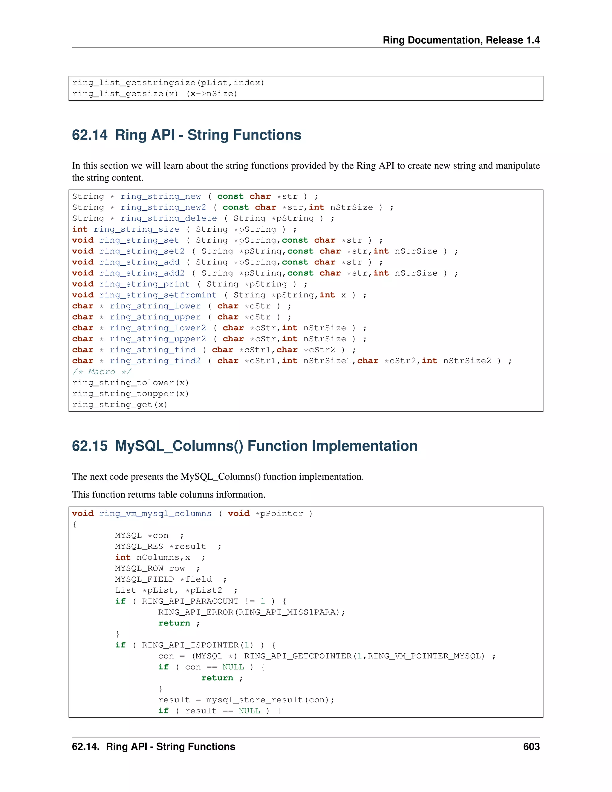 Ring Documentation, Release 1.4
ring_list_getstringsize(pList,index)
ring_list_getsize(x) (x->nSize)
62.14 Ring API - String Functions
In this section we will learn about the string functions provided by the Ring API to create new string and manipulate
the string content.
String * ring_string_new ( const char *str ) ;
String * ring_string_new2 ( const char *str,int nStrSize ) ;
String * ring_string_delete ( String *pString ) ;
int ring_string_size ( String *pString ) ;
void ring_string_set ( String *pString,const char *str ) ;
void ring_string_set2 ( String *pString,const char *str,int nStrSize ) ;
void ring_string_add ( String *pString,const char *str ) ;
void ring_string_add2 ( String *pString,const char *str,int nStrSize ) ;
void ring_string_print ( String *pString ) ;
void ring_string_setfromint ( String *pString,int x ) ;
char * ring_string_lower ( char *cStr ) ;
char * ring_string_upper ( char *cStr ) ;
char * ring_string_lower2 ( char *cStr,int nStrSize ) ;
char * ring_string_upper2 ( char *cStr,int nStrSize ) ;
char * ring_string_find ( char *cStr1,char *cStr2 ) ;
char * ring_string_find2 ( char *cStr1,int nStrSize1,char *cStr2,int nStrSize2 ) ;
/* Macro */
ring_string_tolower(x)
ring_string_toupper(x)
ring_string_get(x)
62.15 MySQL_Columns() Function Implementation
The next code presents the MySQL_Columns() function implementation.
This function returns table columns information.
void ring_vm_mysql_columns ( void *pPointer )
{
MYSQL *con ;
MYSQL_RES *result ;
int nColumns,x ;
MYSQL_ROW row ;
MYSQL_FIELD *field ;
List *pList, *pList2 ;
if ( RING_API_PARACOUNT != 1 ) {
RING_API_ERROR(RING_API_MISS1PARA);
return ;
}
if ( RING_API_ISPOINTER(1) ) {
con = (MYSQL *) RING_API_GETCPOINTER(1,RING_VM_POINTER_MYSQL) ;
if ( con == NULL ) {
return ;
}
result = mysql_store_result(con);
if ( result == NULL ) {
62.14. Ring API - String Functions 603
 
