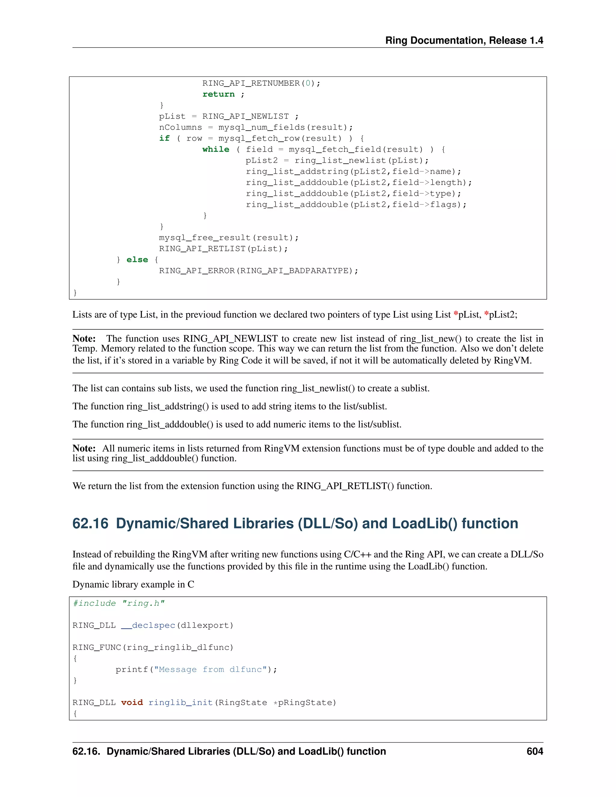 Ring Documentation, Release 1.4
RING_API_RETNUMBER(0);
return ;
}
pList = RING_API_NEWLIST ;
nColumns = mysql_num_fields(result);
if ( row = mysql_fetch_row(result) ) {
while ( field = mysql_fetch_field(result) ) {
pList2 = ring_list_newlist(pList);
ring_list_addstring(pList2,field->name);
ring_list_adddouble(pList2,field->length);
ring_list_adddouble(pList2,field->type);
ring_list_adddouble(pList2,field->flags);
}
}
mysql_free_result(result);
RING_API_RETLIST(pList);
} else {
RING_API_ERROR(RING_API_BADPARATYPE);
}
}
Lists are of type List, in the previoud function we declared two pointers of type List using List *pList, *pList2;
Note: The function uses RING_API_NEWLIST to create new list instead of ring_list_new() to create the list in
Temp. Memory related to the function scope. This way we can return the list from the function. Also we don’t delete
the list, if it’s stored in a variable by Ring Code it will be saved, if not it will be automatically deleted by RingVM.
The list can contains sub lists, we used the function ring_list_newlist() to create a sublist.
The function ring_list_addstring() is used to add string items to the list/sublist.
The function ring_list_adddouble() is used to add numeric items to the list/sublist.
Note: All numeric items in lists returned from RingVM extension functions must be of type double and added to the
list using ring_list_adddouble() function.
We return the list from the extension function using the RING_API_RETLIST() function.
62.16 Dynamic/Shared Libraries (DLL/So) and LoadLib() function
Instead of rebuilding the RingVM after writing new functions using C/C++ and the Ring API, we can create a DLL/So
ﬁle and dynamically use the functions provided by this ﬁle in the runtime using the LoadLib() function.
Dynamic library example in C
#include "ring.h"
RING_DLL __declspec(dllexport)
RING_FUNC(ring_ringlib_dlfunc)
{
printf("Message from dlfunc");
}
RING_DLL void ringlib_init(RingState *pRingState)
{
62.16. Dynamic/Shared Libraries (DLL/So) and LoadLib() function 604
 