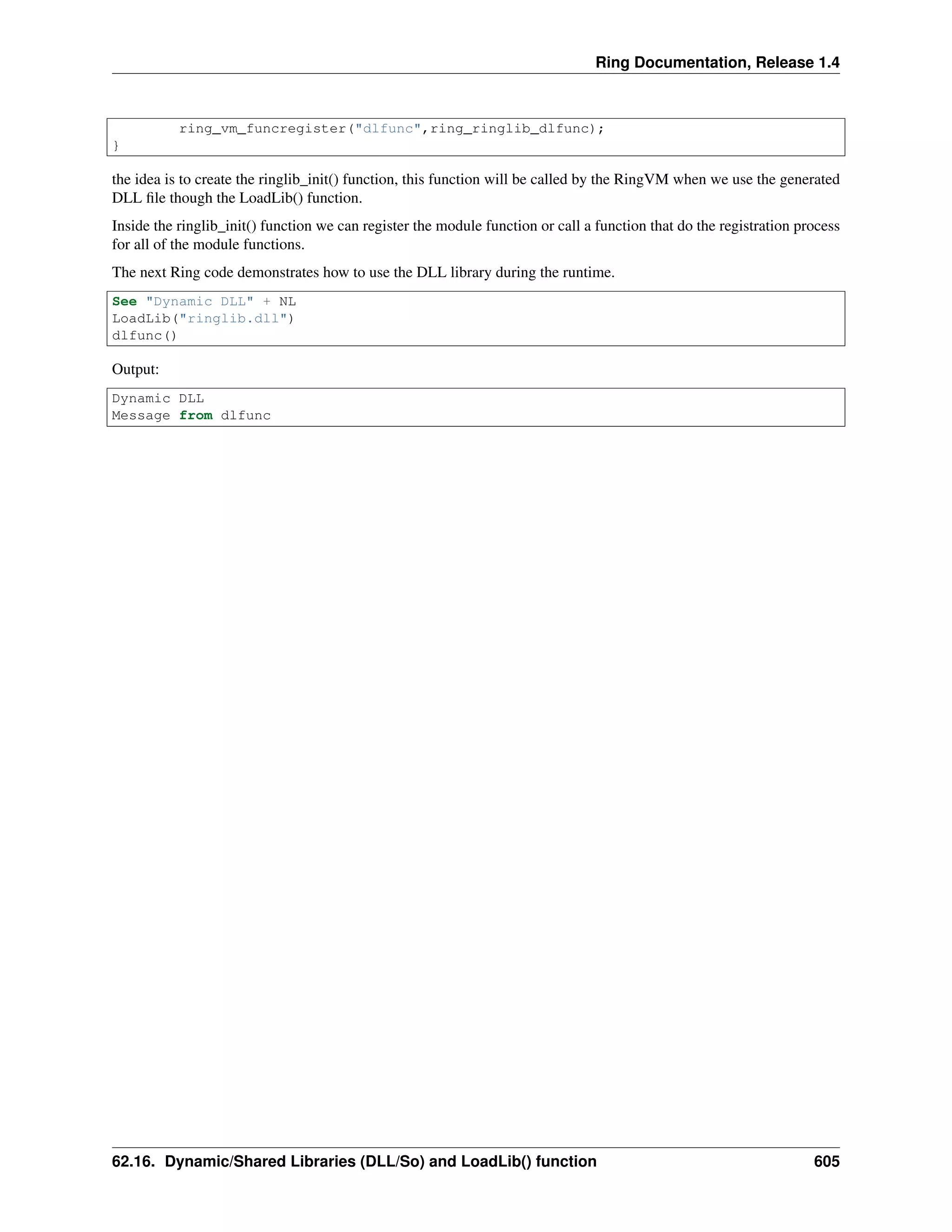 Ring Documentation, Release 1.4
ring_vm_funcregister("dlfunc",ring_ringlib_dlfunc);
}
the idea is to create the ringlib_init() function, this function will be called by the RingVM when we use the generated
DLL ﬁle though the LoadLib() function.
Inside the ringlib_init() function we can register the module function or call a function that do the registration process
for all of the module functions.
The next Ring code demonstrates how to use the DLL library during the runtime.
See "Dynamic DLL" + NL
LoadLib("ringlib.dll")
dlfunc()
Output:
Dynamic DLL
Message from dlfunc
62.16. Dynamic/Shared Libraries (DLL/So) and LoadLib() function 605
 