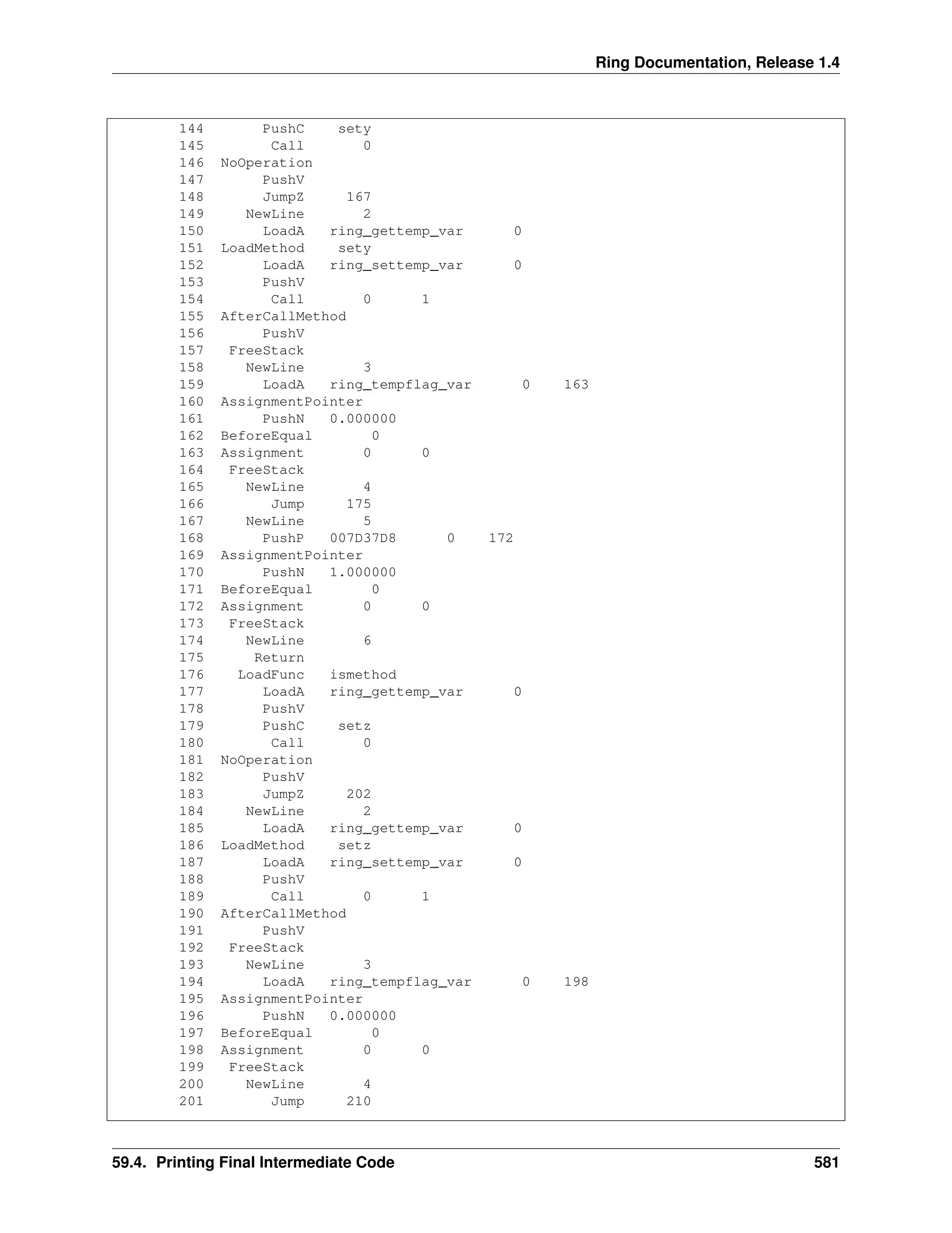 Ring Documentation, Release 1.4
144 PushC sety
145 Call 0
146 NoOperation
147 PushV
148 JumpZ 167
149 NewLine 2
150 LoadA ring_gettemp_var 0
151 LoadMethod sety
152 LoadA ring_settemp_var 0
153 PushV
154 Call 0 1
155 AfterCallMethod
156 PushV
157 FreeStack
158 NewLine 3
159 LoadA ring_tempflag_var 0 163
160 AssignmentPointer
161 PushN 0.000000
162 BeforeEqual 0
163 Assignment 0 0
164 FreeStack
165 NewLine 4
166 Jump 175
167 NewLine 5
168 PushP 007D37D8 0 172
169 AssignmentPointer
170 PushN 1.000000
171 BeforeEqual 0
172 Assignment 0 0
173 FreeStack
174 NewLine 6
175 Return
176 LoadFunc ismethod
177 LoadA ring_gettemp_var 0
178 PushV
179 PushC setz
180 Call 0
181 NoOperation
182 PushV
183 JumpZ 202
184 NewLine 2
185 LoadA ring_gettemp_var 0
186 LoadMethod setz
187 LoadA ring_settemp_var 0
188 PushV
189 Call 0 1
190 AfterCallMethod
191 PushV
192 FreeStack
193 NewLine 3
194 LoadA ring_tempflag_var 0 198
195 AssignmentPointer
196 PushN 0.000000
197 BeforeEqual 0
198 Assignment 0 0
199 FreeStack
200 NewLine 4
201 Jump 210
59.4. Printing Final Intermediate Code 581
 