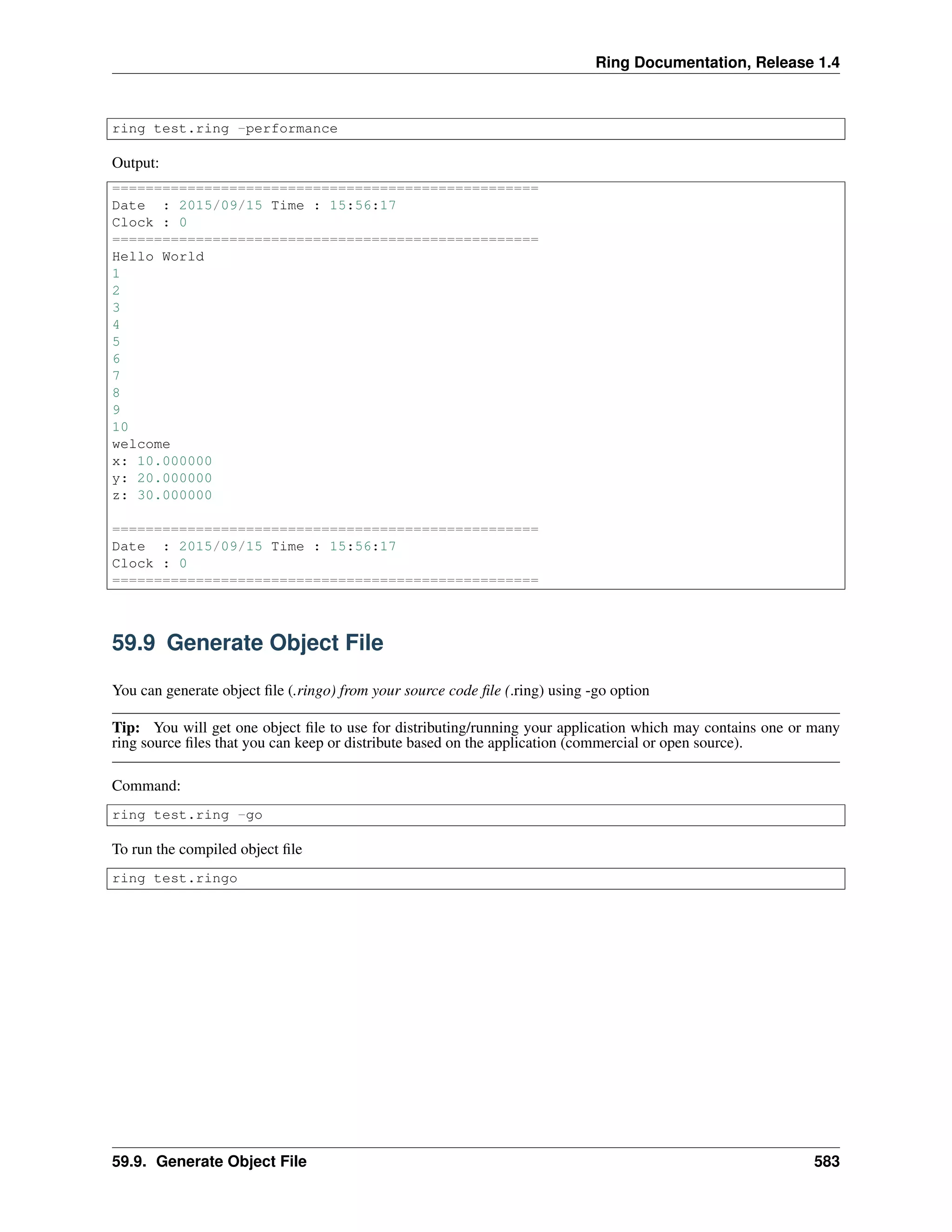Ring Documentation, Release 1.4
ring test.ring -performance
Output:
===================================================
Date : 2015/09/15 Time : 15:56:17
Clock : 0
===================================================
Hello World
1
2
3
4
5
6
7
8
9
10
welcome
x: 10.000000
y: 20.000000
z: 30.000000
===================================================
Date : 2015/09/15 Time : 15:56:17
Clock : 0
===================================================
59.9 Generate Object File
You can generate object ﬁle (.ringo) from your source code ﬁle (.ring) using -go option
Tip: You will get one object ﬁle to use for distributing/running your application which may contains one or many
ring source ﬁles that you can keep or distribute based on the application (commercial or open source).
Command:
ring test.ring -go
To run the compiled object ﬁle
ring test.ringo
59.9. Generate Object File 583
 