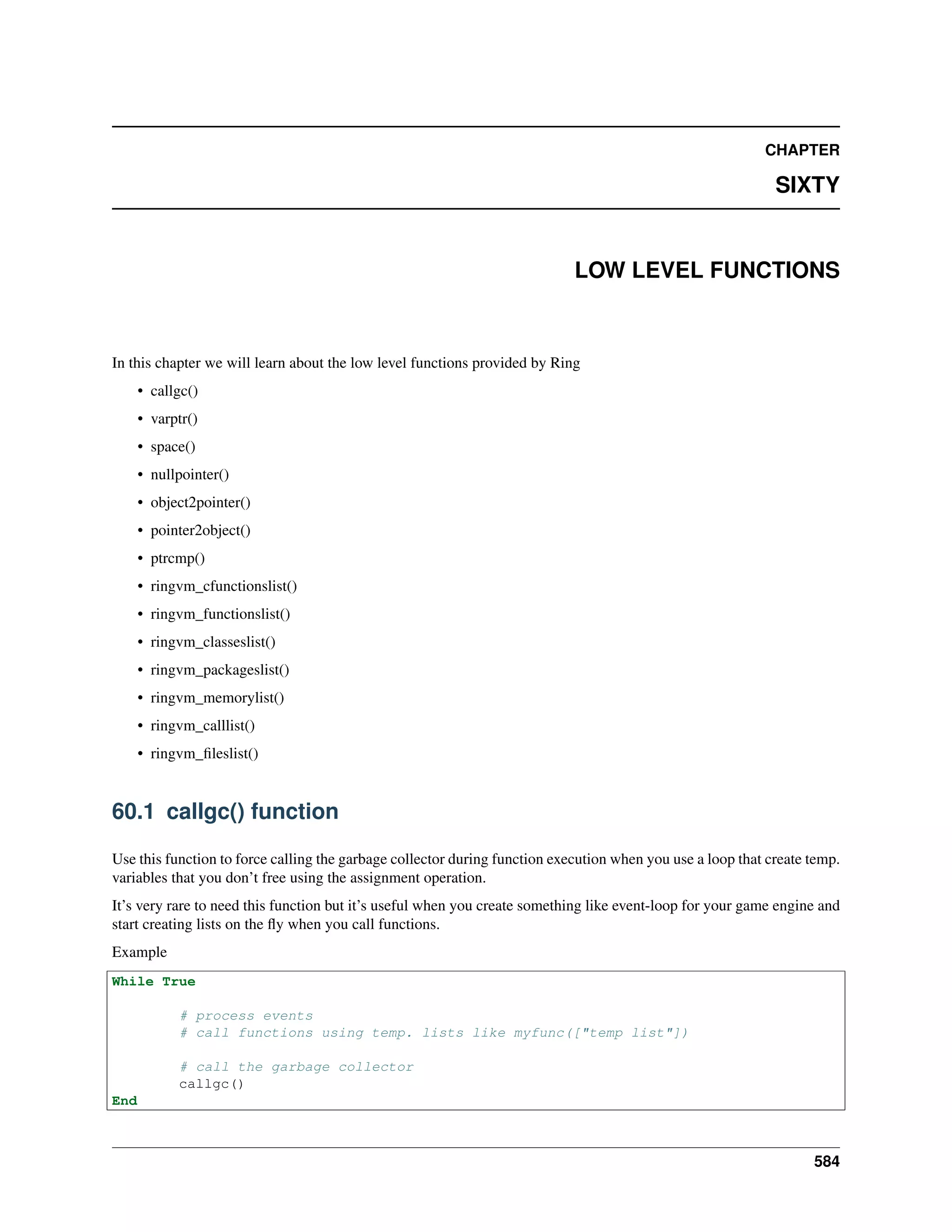 CHAPTER
SIXTY
LOW LEVEL FUNCTIONS
In this chapter we will learn about the low level functions provided by Ring
• callgc()
• varptr()
• space()
• nullpointer()
• object2pointer()
• pointer2object()
• ptrcmp()
• ringvm_cfunctionslist()
• ringvm_functionslist()
• ringvm_classeslist()
• ringvm_packageslist()
• ringvm_memorylist()
• ringvm_calllist()
• ringvm_ﬁleslist()
60.1 callgc() function
Use this function to force calling the garbage collector during function execution when you use a loop that create temp.
variables that you don’t free using the assignment operation.
It’s very rare to need this function but it’s useful when you create something like event-loop for your game engine and
start creating lists on the ﬂy when you call functions.
Example
While True
# process events
# call functions using temp. lists like myfunc(["temp list"])
# call the garbage collector
callgc()
End
584
 