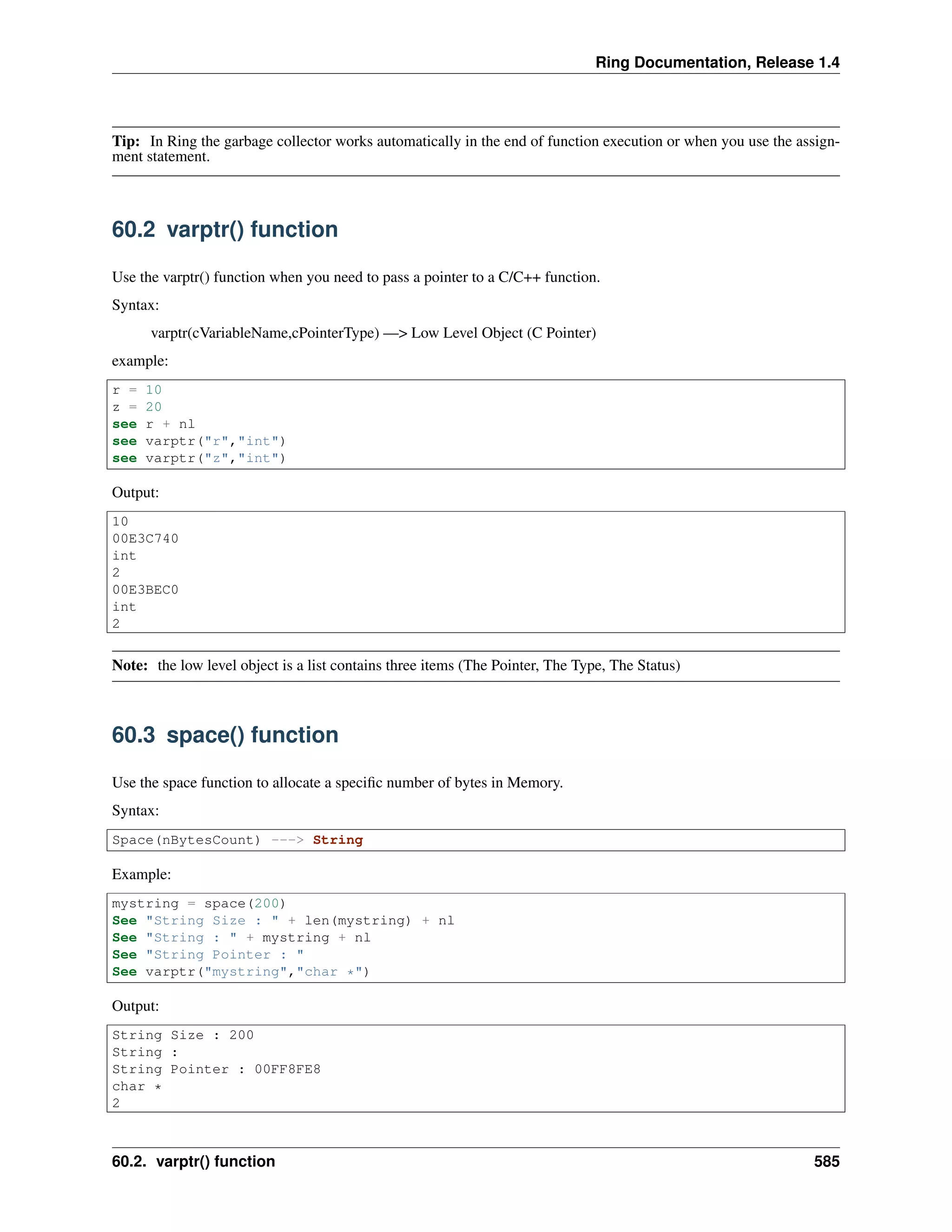 Ring Documentation, Release 1.4
Tip: In Ring the garbage collector works automatically in the end of function execution or when you use the assign-
ment statement.
60.2 varptr() function
Use the varptr() function when you need to pass a pointer to a C/C++ function.
Syntax:
varptr(cVariableName,cPointerType) —> Low Level Object (C Pointer)
example:
r = 10
z = 20
see r + nl
see varptr("r","int")
see varptr("z","int")
Output:
10
00E3C740
int
2
00E3BEC0
int
2
Note: the low level object is a list contains three items (The Pointer, The Type, The Status)
60.3 space() function
Use the space function to allocate a speciﬁc number of bytes in Memory.
Syntax:
Space(nBytesCount) ---> String
Example:
mystring = space(200)
See "String Size : " + len(mystring) + nl
See "String : " + mystring + nl
See "String Pointer : "
See varptr("mystring","char *")
Output:
String Size : 200
String :
String Pointer : 00FF8FE8
char *
2
60.2. varptr() function 585
 