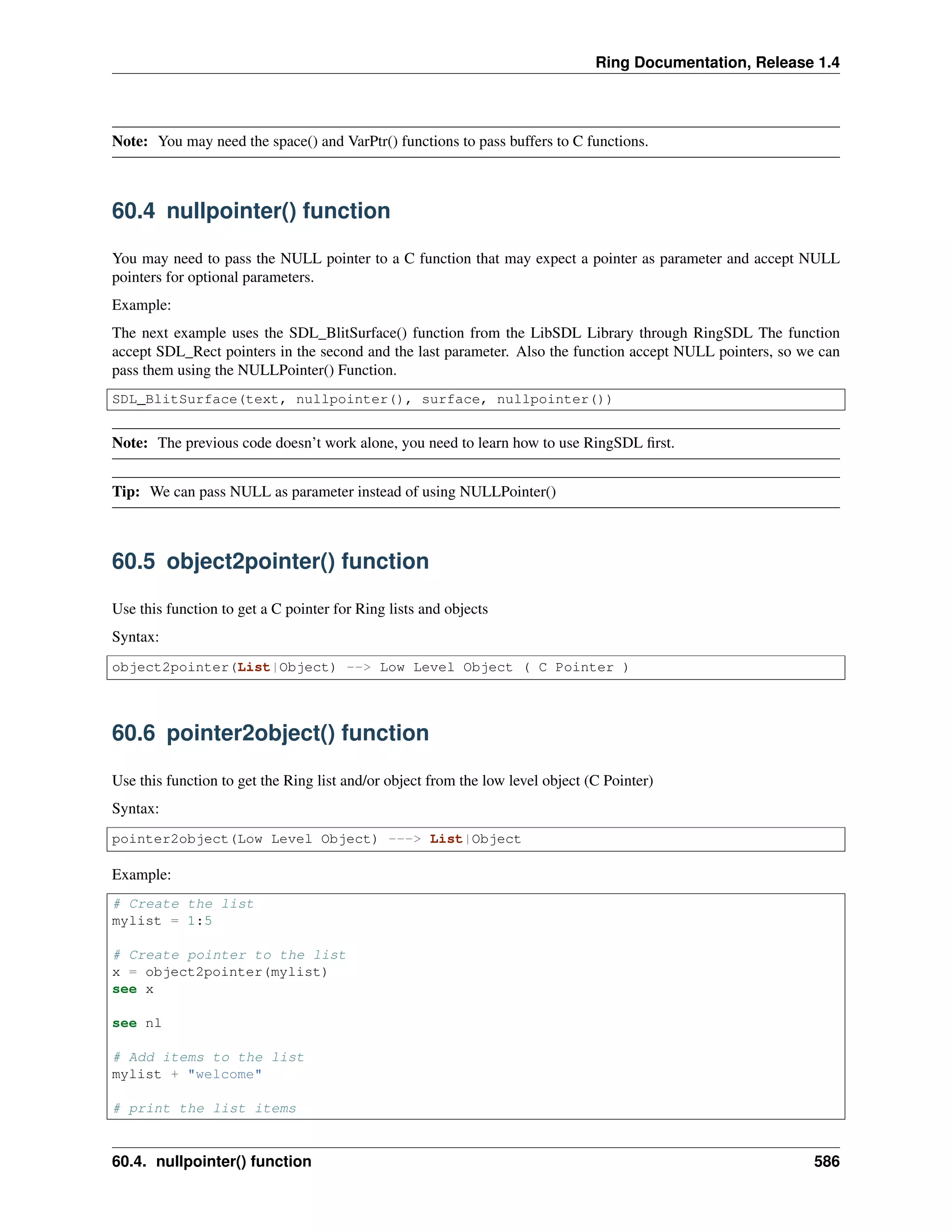 Ring Documentation, Release 1.4
Note: You may need the space() and VarPtr() functions to pass buffers to C functions.
60.4 nullpointer() function
You may need to pass the NULL pointer to a C function that may expect a pointer as parameter and accept NULL
pointers for optional parameters.
Example:
The next example uses the SDL_BlitSurface() function from the LibSDL Library through RingSDL The function
accept SDL_Rect pointers in the second and the last parameter. Also the function accept NULL pointers, so we can
pass them using the NULLPointer() Function.
SDL_BlitSurface(text, nullpointer(), surface, nullpointer())
Note: The previous code doesn’t work alone, you need to learn how to use RingSDL ﬁrst.
Tip: We can pass NULL as parameter instead of using NULLPointer()
60.5 object2pointer() function
Use this function to get a C pointer for Ring lists and objects
Syntax:
object2pointer(List|Object) --> Low Level Object ( C Pointer )
60.6 pointer2object() function
Use this function to get the Ring list and/or object from the low level object (C Pointer)
Syntax:
pointer2object(Low Level Object) ---> List|Object
Example:
# Create the list
mylist = 1:5
# Create pointer to the list
x = object2pointer(mylist)
see x
see nl
# Add items to the list
mylist + "welcome"
# print the list items
60.4. nullpointer() function 586
 