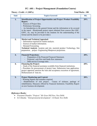 FC : 601 : Project Management (Foundation Course)
Theory : Credit : 4 (100%) Total Marks : 100
Identification of Project Opportunities and Project /Product Feasibility
Report:
- Sources of Project Idea.
- Preliminary Screening.
- An Introduction to the general format and the information to be covered
in the report. (Readymade project report obtained from sources like GIIC,
GSFC, etc. may be provided to the students for the understanding of the
format and the details to be provided.)
20%
Market and Technical Appraisal:
- Information required for market analysis.
- Sources of market information.
- Demand Forecasting.
Technical Analysis: location and site, material product Technology, Site
preparation, project -Engineering Manpower projections.
20%
Financial Projections:
- Preparation of the Projected Financial Statement,
- Projected cash flow and funds flow statement,
- Debt service Coverage ratio.
20%
Financing the Project:
- Study of the financial assistance available from financial institutions.
- Procedure for procurement of project loan, Submission loan application.
project appraisal sanction the loan and acceptance execution of agreement,
Disbursement of loan etc.
20%
Project Monitoring and Control:
- Warning Signals and remedies required.
- Rehabilitation of sick project: Causes of sickness, package of
rehabilitation, Measures offered by Financial Institution. Feasibility Report
on new business development.
20%
Reference Books:
Prasanna Chandra Projects Mc Graw Hill New, New Delhi
S.S. Khanka Entrepreneurial development, S.Chand, New Delhi
 