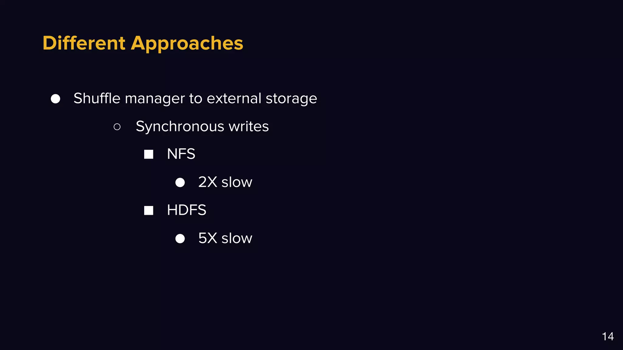 Different Approaches
14
● Shuffle manager to external storage
○ Synchronous writes
■ NFS
● 2X slow
■ HDFS
● 5X slow
 