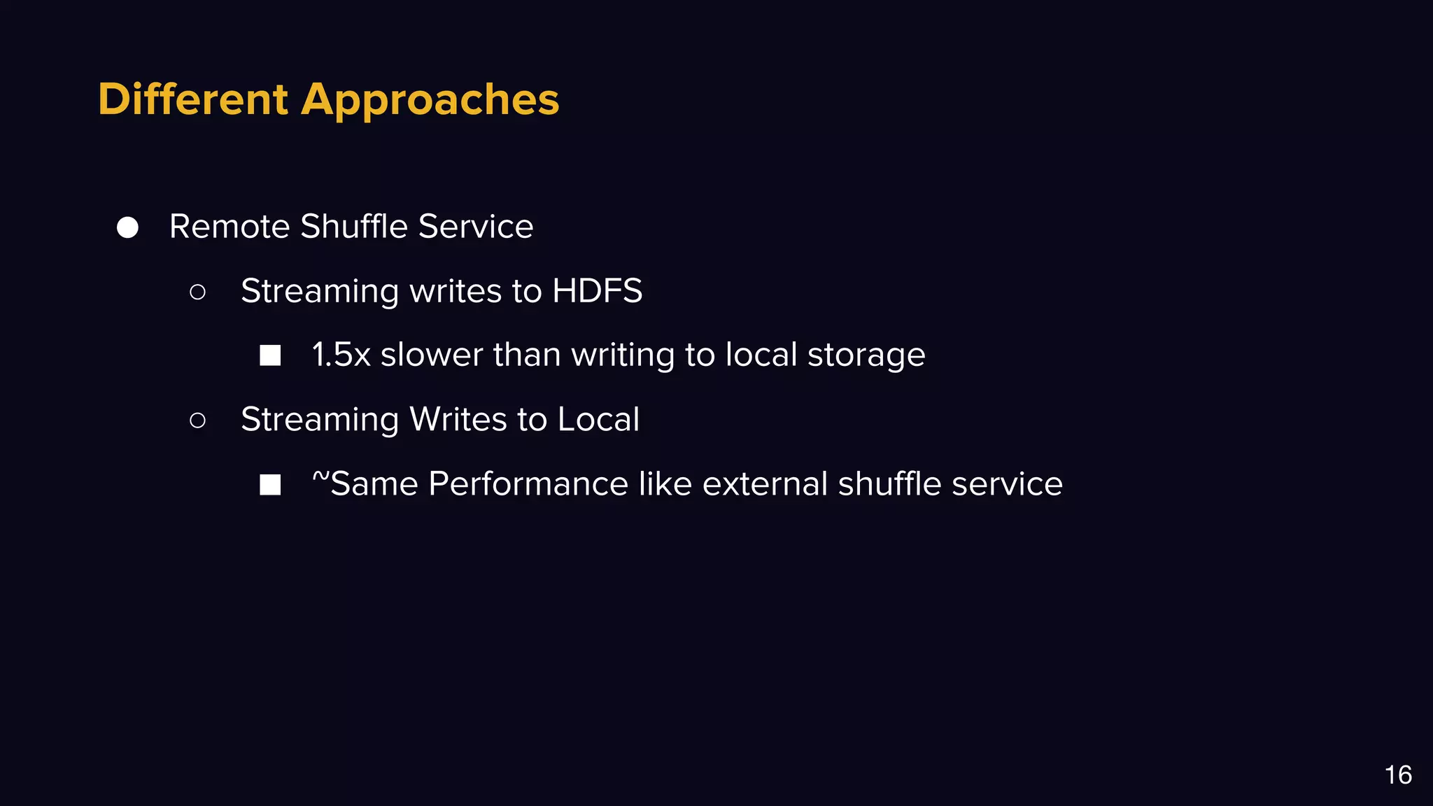 Different Approaches
16
● Remote Shuffle Service
○ Streaming writes to HDFS
■ 1.5x slower than writing to local storage
○ Streaming Writes to Local
■ ~Same Performance like external shuffle service
 