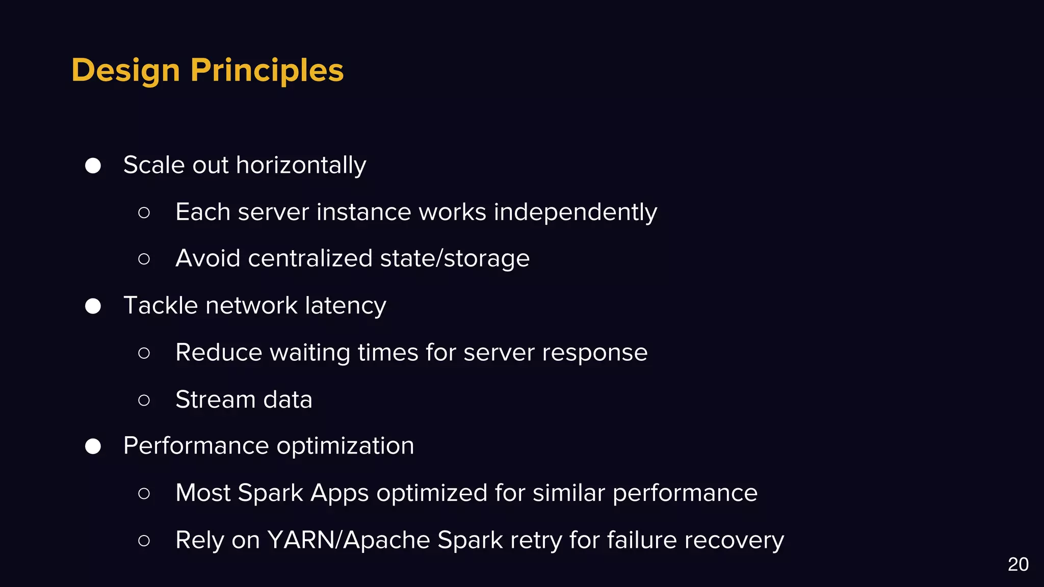 Design Principles
20
● Scale out horizontally
○ Each server instance works independently
○ Avoid centralized state/storage
● Tackle network latency
○ Reduce waiting times for server response
○ Stream data
● Performance optimization
○ Most Spark Apps optimized for similar performance
○ Rely on YARN/Apache Spark retry for failure recovery
 