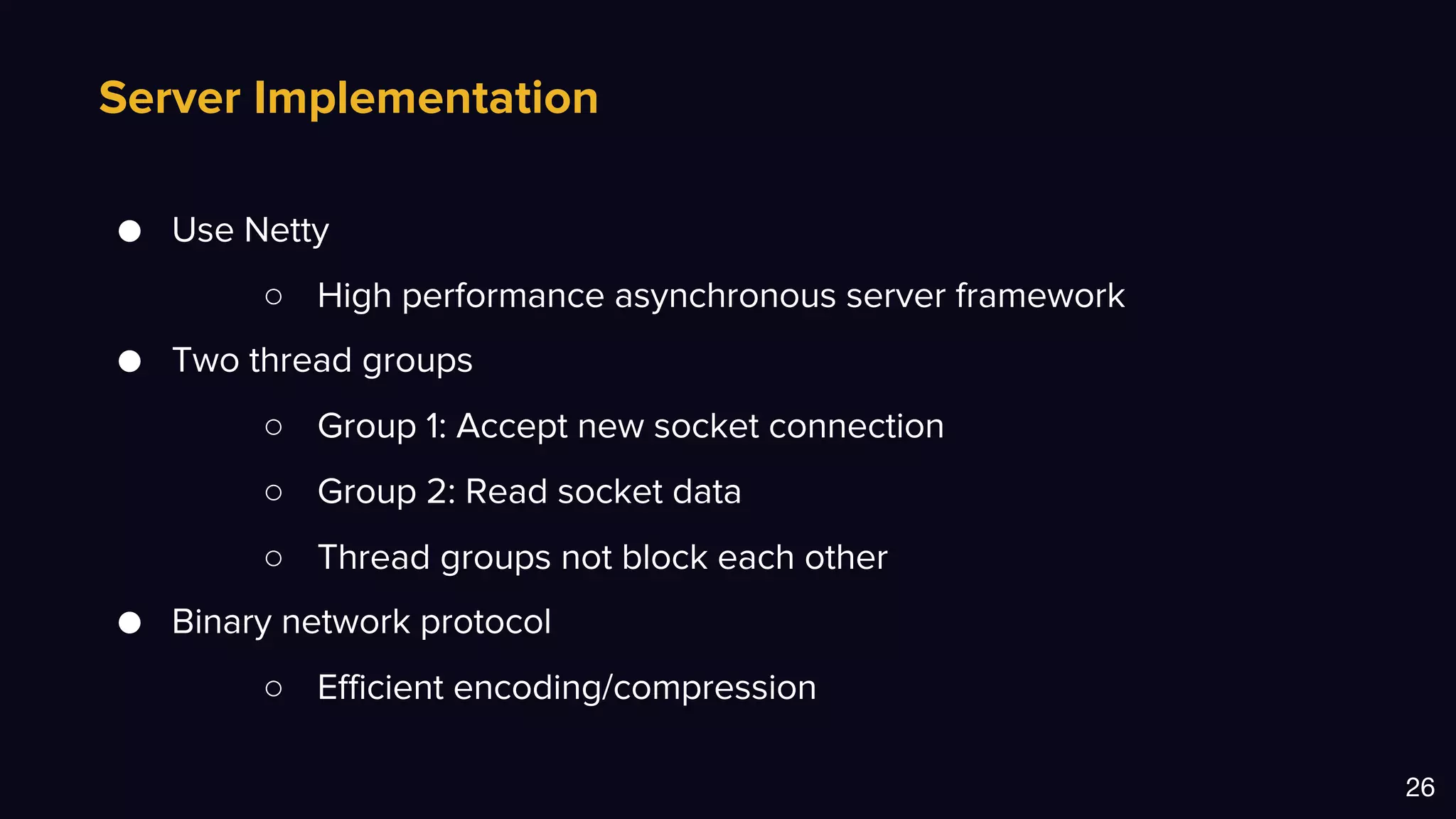 Server Implementation
26
● Use Netty
○ High performance asynchronous server framework
● Two thread groups
○ Group 1: Accept new socket connection
○ Group 2: Read socket data
○ Thread groups not block each other
● Binary network protocol
○ Efficient encoding/compression
 