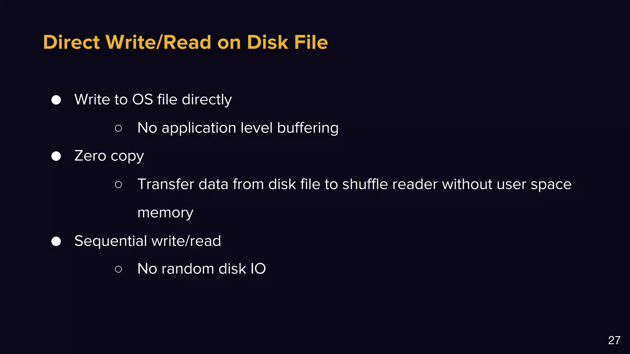Direct Write/Read on Disk File
27
● Write to OS file directly
○ No application level buffering
● Zero copy
○ Transfer data from disk file to shuffle reader without user space
memory
● Sequential write/read
○ No random disk IO
 