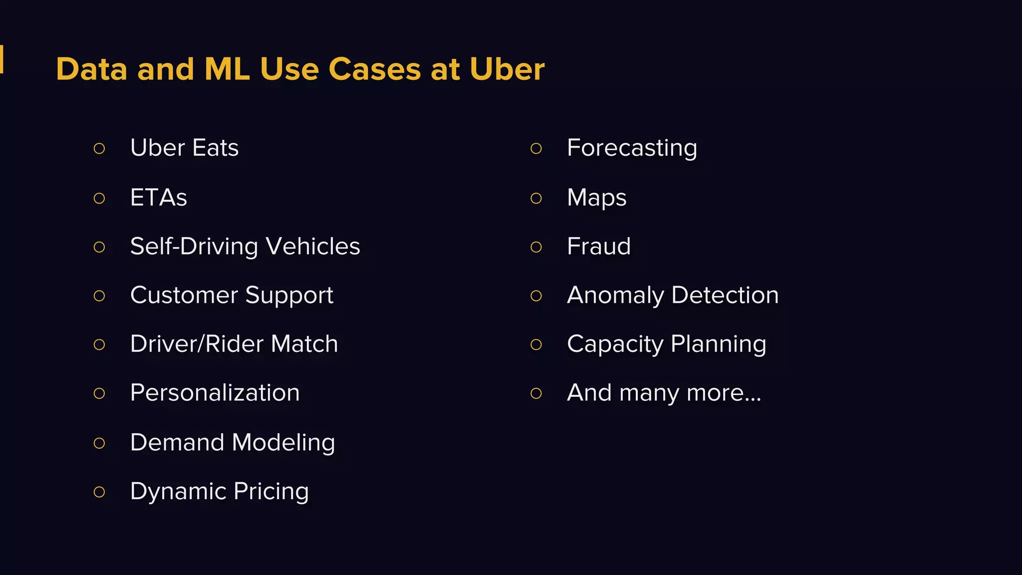 Data and ML Use Cases at Uber
○ Uber Eats
○ ETAs
○ Self-Driving Vehicles
○ Customer Support
○ Driver/Rider Match
○ Personalization
○ Demand Modeling
○ Dynamic Pricing
○ Forecasting
○ Maps
○ Fraud
○ Anomaly Detection
○ Capacity Planning
○ And many more...
 